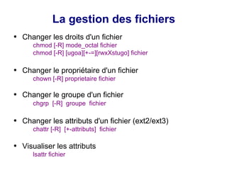 La gestion des fichiers
● Changer les droits d'un fichier
chmod [-R] mode_octal fichier
chmod [-R] [ugoa][+-=][rwxXstugo] fichier
● Changer le propriétaire d'un fichier
chown [-R] proprietaire fichier
● Changer le groupe d'un fichier
chgrp [-R] groupe fichier
● Changer les attributs d'un fichier (ext2/ext3)
chattr [-R] [+-attributs] fichier
● Visualiser les attributs
lsattr fichier
 