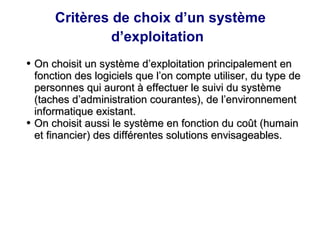 Critères de choix d’un système
d’exploitation
●
On choisit un système d’exploitation principalement en
On choisit un système d’exploitation principalement en
fonction des logiciels que l’on compte utiliser, du type de
fonction des logiciels que l’on compte utiliser, du type de
personnes qui auront à effectuer le suivi du système
personnes qui auront à effectuer le suivi du système
(taches d’administration courantes), de l’environnement
(taches d’administration courantes), de l’environnement
informatique existant.
informatique existant.
●
On choisit aussi le système en fonction du coût (humain
On choisit aussi le système en fonction du coût (humain
et financier) des différentes solutions envisageables.
et financier) des différentes solutions envisageables.
 