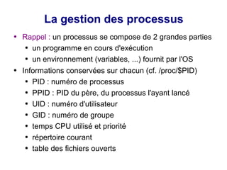 La gestion des processus
● Rappel : un processus se compose de 2 grandes parties
● un programme en cours d'exécution
● un environnement (variables, ...) fournit par l'OS
● Informations conservées sur chacun (cf. /proc/$PID)
● PID : numéro de processus
● PPID : PID du père, du processus l'ayant lancé
● UID : numéro d'utilisateur
● GID : numéro de groupe
● temps CPU utilisé et priorité
● répertoire courant
● table des fichiers ouverts
 