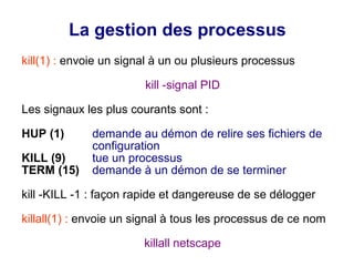 La gestion des processus
kill(1) : envoie un signal à un ou plusieurs processus
kill -signal PID
Les signaux les plus courants sont :
HUP (1) demande au démon de relire ses fichiers de
configuration
KILL (9) tue un processus
TERM (15) demande à un démon de se terminer
kill -KILL -1 : façon rapide et dangereuse de se délogger
killall(1) : envoie un signal à tous les processus de ce nom
killall netscape
 