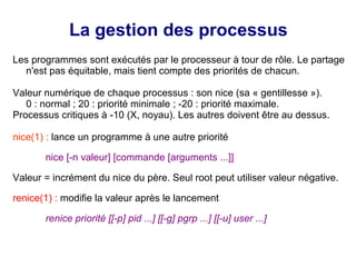 La gestion des processus
Les programmes sont exécutés par le processeur à tour de rôle. Le partage
n'est pas équitable, mais tient compte des priorités de chacun.
Valeur numérique de chaque processus : son nice (sa « gentillesse »).
0 : normal ; 20 : priorité minimale ; -20 : priorité maximale.
Processus critiques à -10 (X, noyau). Les autres doivent être au dessus.
nice(1) : lance un programme à une autre priorité
nice [-n valeur] [commande [arguments ...]]
Valeur = incrément du nice du père. Seul root peut utiliser valeur négative.
renice(1) : modifie la valeur après le lancement
renice priorité [[-p] pid ...] [[-g] pgrp ...] [[-u] user ...]
 