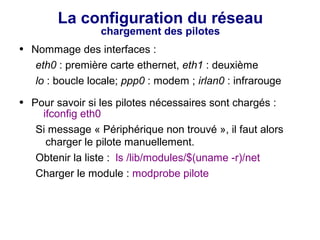 La configuration du réseau
chargement des pilotes
● Nommage des interfaces :
eth0 : première carte ethernet, eth1 : deuxième
lo : boucle locale; ppp0 : modem ; irlan0 : infrarouge
● Pour savoir si les pilotes nécessaires sont chargés :
ifconfig eth0
Si message « Périphérique non trouvé », il faut alors
charger le pilote manuellement.
Obtenir la liste : ls /lib/modules/$(uname -r)/net
Charger le module : modprobe pilote
 