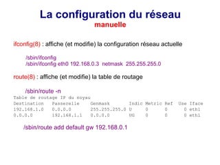 La configuration du réseau
manuelle
ifconfig(8) : affiche (et modifie) la configuration réseau actuelle
/sbin/ifconfig
/sbin/ifconfig eth0 192.168.0.3 netmask 255.255.255.0
route(8) : affiche (et modifie) la table de routage
/sbin/route -n
Table de routage IP du noyau
Destination Passerelle Genmask Indic Metric Ref Use Iface
192.168.1.0 0.0.0.0 255.255.255.0 U 0 0 0 eth1
0.0.0.0 192.168.1.1 0.0.0.0 UG 0 0 0 eth1
/sbin/route add default gw 192.168.0.1
 