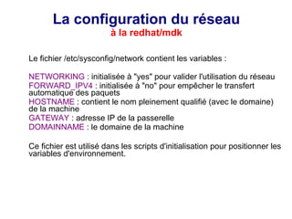 La configuration du réseau
à la redhat/mdk
Le fichier /etc/sysconfig/network contient les variables :
NETWORKING : initialisée à "yes" pour valider l'utilisation du réseau
FORWARD_IPV4 : initialisée à "no" pour empêcher le transfert
automatique des paquets
HOSTNAME : contient le nom pleinement qualifié (avec le domaine)
de la machine
GATEWAY : adresse IP de la passerelle
DOMAINNAME : le domaine de la machine
Ce fichier est utilisé dans les scripts d'initialisation pour positionner les
variables d'environnement.
 