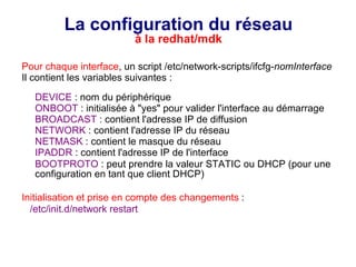 La configuration du réseau
à la redhat/mdk
Pour chaque interface, un script /etc/network-scripts/ifcfg-nomInterface
Il contient les variables suivantes :
DEVICE : nom du périphérique
ONBOOT : initialisée à "yes" pour valider l'interface au démarrage
BROADCAST : contient l'adresse IP de diffusion
NETWORK : contient l'adresse IP du réseau
NETMASK : contient le masque du réseau
IPADDR : contient l'adresse IP de l'interface
BOOTPROTO : peut prendre la valeur STATIC ou DHCP (pour une
configuration en tant que client DHCP)
Initialisation et prise en compte des changements :
/etc/init.d/network restart
 