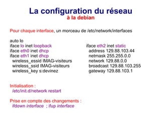 La configuration du réseau
à la debian
Pour chaque interface, un morceau de /etc/network/interfaces
auto lo
iface lo inet loopback iface eth2 inet static
iface eth0 inet dhcp address 129.88.103.44
iface eth1 inet dhcp netmask 255.255.0.0
wireless_essid IMAG-visiteurs network 129.88.0.0
wireless_ssid IMAG-visiteurs broadcast 129.88.103.255
wireless_key s:devinez gateway 129.88.103.1
Initialisation :
/etc/init.d/network restart
Prise en compte des changements :
ifdown interface ; ifup interface
 