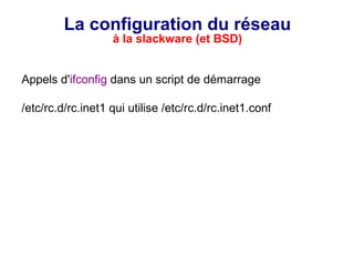 La configuration du réseau
à la slackware (et BSD)
Appels d'ifconfig dans un script de démarrage
/etc/rc.d/rc.inet1 qui utilise /etc/rc.d/rc.inet1.conf
 