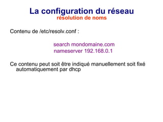 La configuration du réseau
résolution de noms
Contenu de /etc/resolv.conf :
search mondomaine.com
nameserver 192.168.0.1
Ce contenu peut soit être indiqué manuellement soit fixé
automatiquement par dhcp
 