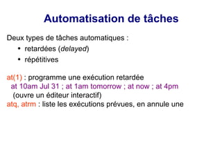 Automatisation de tâches
Deux types de tâches automatiques :
● retardées (delayed)
● répétitives
at(1) : programme une exécution retardée
at 10am Jul 31 ; at 1am tomorrow ; at now ; at 4pm
(ouvre un éditeur interactif)
atq, atrm : liste les exécutions prévues, en annule une
 