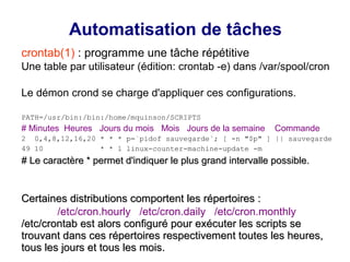 Automatisation de tâches
crontab(1) : programme une tâche répétitive
Une table par utilisateur (édition: crontab -e) dans /var/spool/cron
Le démon crond se charge d'appliquer ces configurations.
PATH=/usr/bin:/bin:/home/mquinson/SCRIPTS
# Minutes Heures Jours du mois Mois Jours de la semaine Commande
2 0,4,8,12,16,20 * * * p=`pidof sauvegarde`; [ -n "$p" ] || sauvegarde
49 10 * * 1 linux-counter-machine-update -m
# Le caractère * permet d'indiquer le plus grand intervalle possible.
# Le caractère * permet d'indiquer le plus grand intervalle possible.
Certaines distributions comportent les répertoires :
Certaines distributions comportent les répertoires :
/etc/cron.hourly /etc/cron.daily /etc/cron.monthly
/etc/crontab est alors configuré pour exécuter les scripts se
/etc/crontab est alors configuré pour exécuter les scripts se
trouvant dans ces répertoires respectivement toutes les heures,
trouvant dans ces répertoires respectivement toutes les heures,
tous les jours et tous les mois.
tous les jours et tous les mois.
 