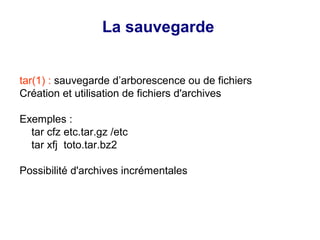 La sauvegarde
tar(1) : sauvegarde d’arborescence ou de fichiers
Création et utilisation de fichiers d'archives
Exemples :
tar cfz etc.tar.gz /etc
tar xfj toto.tar.bz2
Possibilité d'archives incrémentales
 