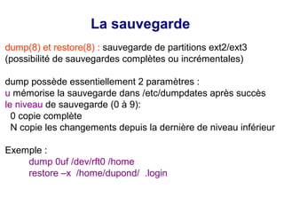 La sauvegarde
dump(8) et restore(8) : sauvegarde de partitions ext2/ext3
(possibilité de sauvegardes complètes ou incrémentales)
dump possède essentiellement 2 paramètres :
u mémorise la sauvegarde dans /etc/dumpdates après succès
le niveau de sauvegarde (0 à 9):
0 copie complète
N copie les changements depuis la dernière de niveau inférieur
Exemple :
dump 0uf /dev/rft0 /home
restore –x /home/dupond/ .login
 