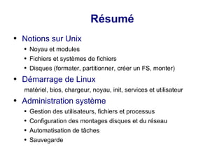 Résumé
● Notions sur Unix
● Noyau et modules
● Fichiers et systèmes de fichiers
● Disques (formater, partitionner, créer un FS, monter)
● Démarrage de Linux
matériel, bios, chargeur, noyau, init, services et utilisateur
● Administration système
● Gestion des utilisateurs, fichiers et processus
● Configuration des montages disques et du réseau
● Automatisation de tâches
● Sauvegarde
 