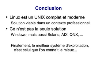 Conclusion
●
Linux est un UNIX complet et moderne
Linux est un UNIX complet et moderne
Solution viable dans un contexte professionnel
Solution viable dans un contexte professionnel
●
Ce n'est pas la seule solution
Ce n'est pas la seule solution
Windows, mais aussi Solaris, AIX, QNX, ...
Windows, mais aussi Solaris, AIX, QNX, ...
Finalement, le meilleur système d'exploitation,
Finalement, le meilleur système d'exploitation,
c'est celui que l'on connaît le mieux...
c'est celui que l'on connaît le mieux...
 