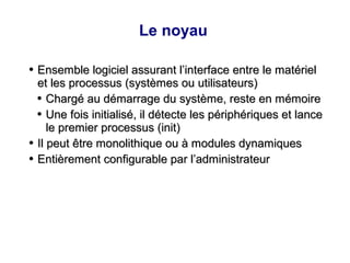 Le noyau
●
Ensemble logiciel assurant l’interface entre le matériel
Ensemble logiciel assurant l’interface entre le matériel
et les processus (systèmes ou utilisateurs)
et les processus (systèmes ou utilisateurs)
●
Chargé au démarrage du système, reste en mémoire
Chargé au démarrage du système, reste en mémoire
●
Une fois initialisé, il détecte les périphériques et lance
Une fois initialisé, il détecte les périphériques et lance
le premier processus (init)
le premier processus (init)
●
Il peut être monolithique ou à modules dynamiques
Il peut être monolithique ou à modules dynamiques
●
Entièrement configurable par l’administrateur
Entièrement configurable par l’administrateur
 