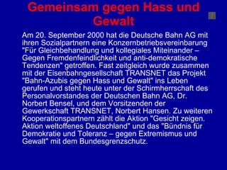 Gemeinsam gegen Hass und Gewalt Am 20. September 2000 hat die Deutsche Bahn AG mit ihren Sozialpartnern eine Konzernbetriebsvereinbarung "Für Gleichbehandlung und kollegiales Miteinander – Gegen Fremdenfeindlichkeit und anti-demokratische Tendenzen" getroffen. Fast zeitgleich wurde zusammen mit der Eisenbahngesellschaft TRANSNET das Projekt "Bahn-Azubis gegen Hass und Gewalt" ins Leben gerufen und steht heute unter der Schirmherrschaft des Personalvorstandes der Deutschen Bahn AG, Dr. Norbert Bensel, und dem Vorsitzenden der Gewerkschaft TRANSNET, Norbert Hansen. Zu weiteren Kooperationspartnern zählt die Aktion "Gesicht zeigen. Aktion weltoffenes Deutschland" und das "Bündnis für Demokratie und Toleranz – gegen Extremismus und Gewalt" mit dem Bundesgrenzschutz.  