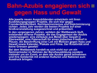Bahn-Azubis engagieren sich gegen Hass und Gewalt   Alle jeweils neuen Auszubildenden entwickeln mit ihren Ausbildungsgruppen Projekte, die sich klar gegen Fremdenfeindlichkeit, Rechtsextremismus und Diskriminierung richten. Jedes Jahr werden die besten Projekte auf einer Großveranstaltung ausgezeichnet und präsentiert.  In den vergangenen Jahren, seitdem der Wettbewerb läuft, entstanden diverse Projekte, die das Engagement der Azubis wiederspiegeln: eine Zeitsäule aus Metall über Gewalt in Eberswalde, eine Patenschaft für einen jüdischen Friedhof in Plauen, die Beschriftung einer Lok mit Motiven gegen Hass und Gewalt sowie Kalender, Plakate und Filme. Der Kreativität sind keine Grenzen gesetzt!  Bei dem Wettbewerb handelt es sich nicht nur um ein Seminarmodul im Rahmen der Berufsausbildung sondern vielmehr um ein Event, an dem alle Azubis gerne teilnehmen und ihre Solidarität mit anderen Kulturen und Nationen zum Ausdruck bringen.   