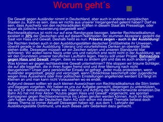 Worum geht´s Die Gewalt gegen Ausländer nimmt in Deutschland, aber auch in anderen europäischen Staaten zu. Kann es sein, dass wir nichts aus unserer Vergangenheit gelernt haben? Darf es sein, dass Auschwitz von den rechtsradikalen Kräften in diesem Staat als Presselüge, oder sogar als jüdische Inszenierung dargestellt wird? Rechtsradikalismus ist nicht nur auf eine Randgruppe bezogen, latenter Rechtsradikalismus existiert in  30%  der Deutschen und auf diesem Nährboden der stummen Akzeptanz gedeiht die Saat von Hass und Gewalt. Deshalb heißt es nun:  Präsenz zeigen - auch in der Ausbildung!  Die Rechten treiben auch in den Ausbildungsstätten deutscher Großbetriebe ihr Unwesen, obwohl gerade in der Ausbildung Toleranz und vorurteilsfreies Denken an oberster Stelle stehen sollte. Deswegen müssen wir ein Zeichen setzen und unseren Standpunkt klar definieren: Wir wollen keine Nazis unter uns und natürlich erst recht nicht in der Ausbildung; wo wir den Grundstein unserer beruflichen Laufbahn legen. Hierzu soll unser Projekt  Bahnazubis gegen Hass und Gewalt  zeigen, dass es was zu ändern gibt und das es auch anders geht! Was können wir gegen rechtsextreme Gewalt unternehmen? Wie stoppen wir braune Schläger, die auf alle losgehen, die in ihren Augen fremd sind und ihrer Meinung nach nicht dazugehören? Unser ganz persönlicher Einsatz ist gefragt. Jeder muss protestieren, wenn Ausländer angepöbelt, gejagt und verprügelt, wenn Obdachlose beschimpft oder Jugendliche wegen ihres Aussehens oder ihrer politischen Einstellungen angefeindet werden! Es fängt im Kleinen an und man kann nicht Voraussehen wo es endet.  Aufgrund dessen sollten wir auch kleinen Auswüchsen von Rechtsradikalismus die Stirn bieten und dagegen vorgehen. Wir haben es uns zur Aufgabe gemacht, diejenigen zu unterstützen, die sich für demokratische Werte wie Toleranz und Achtung der Menschenwürde einsetzen.Die Bahn AG hat mit ihrer Aktion "Azubis gegen Hass und Gewalt" vorgemacht, wie spontan Kampagnen gegen Rechtsextremismus ins Leben gerufen werden können. Auch im letzten Jahr haben Azubis der Deutschen Bahn AG sich schon mit dieser Thematik befasst doch dieses Thema ist immer Aktuell! Deswegen haben wir, aus dem 1. Lehrjahr der Ausbildungsstätte Dortmund, uns auch dieses Jahr Gedanken dazu gemacht. 