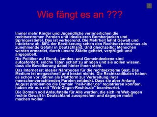 Wie fängt es an ??? Immer mehr Kinder und Jugendliche verinnerlichen die rechtsextremen Parolen und idealisieren Bomberjacken und Springerstiefel. Das ist verheerend. Die Mehrheit lehnt Gewalt und Intoleranz ab, 80% der Bevölkerung sehen den Rechtsextremismus als zunehmende Gefahr in Deutschland. Und gleichzeitig: Menschen werden ermordet, durch unsere Städte gehetzt, verprügelt und angepöbelt. Die Politiker auf Bund-, Landes- und Gemeindeebene sind aufgefordert, solche Taten scharf zu ahnden und sie sollen wissen, dass die Bevölkerung dabei hinter ihnen steht. Das Internet ist idealer Nährboden für die rechtsextreme Saat. Das Medium ist megaschnell und kostet nichts. Die Rechtsradikalen haben es schon vor Jahren als Plattform zur Verbreitung ihrer menschenverachtenden Parolen entdeckt. Dass sie aber Anfang August problemlos die Domain "heil-hitler.de" registrieren konnten, haben wir nun mit "Web-Gegen-Rechts.de" beantwortet. Die Domain soll Anlaufstelle für Alle werden, die sich im Web gegen rechte Gewalt in Deutschland aussprechen und dagegen mobil machen wollen. 