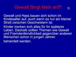 Gewalt fängt klein an!!! Gewalt und Hass bauen sich schon im Kindesalter auf, auch wenn es nur ein kleiner Streit zwischen Geschwistern ist.  Kinder merken sich alles für ihr späteres Leben. Deshalb sollten Themen wie Gewalt und Fremdenfeindlichkeit gegenüber anderen Menschen schon in jungen Jahren  behandelt werden.  