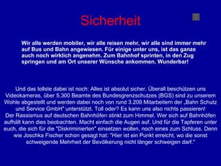 Sicherheit Wir alle werden mobiler, wir alle reisen mehr, wir alle sind immer mehr auf Bus und Bahn angewiesen. Für einige unter uns, ist das ganze auch noch wirklich angenehm. Zum Bahnhof sprinten, in den Zug springen und am Ort unserer Wünsche ankommen. Wunderbar! Und das tollste dabei ist noch: Alles ist absolut sicher. Überall beschützen uns Videokameras, über 5.300 Beamte des Bundesgrenzschutzes (BGS) sind zu unserem Wohle abgestellt und werden dabei noch von rund 3.200 Mitarbeitern der „Bahn Schutz und Service GmbH" unterstützt. Toll oder? Es kann uns also nichts passieren! Der Rassismus auf deutschen Bahnhöfen stinkt zum Himmel. Wer sich auf Bahnhöfen aufhält kann dies beobachten. Macht einfach die Augen auf. Und für die Tapferen unter euch, die sich für die "Diskriminierten" einsetzen wollen, noch eines zum Schluss. Denn wie Joschka Fischer schon gesagt hat: "Hier ist ein Punkt erreicht, wo die sonst schweigende Mehrheit der Bevölkerung nicht länger schweigen darf." 