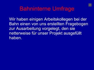 Bahninterne Umfrage Wir haben einigen Arbeitskollegen bei der Bahn einen von uns erstellten Fragebogen zur Ausarbeitung vorgelegt, den sie netterweise für unser Projekt ausgefüllt haben. 