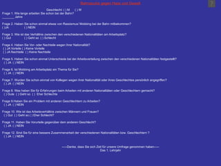 Bahnazubis gegen Hass und Gewalt       Geschlecht: ( ) M  ( ) W Frage 1. Wie lange arbeiten Sie schon bei der Bahn? _______ Jahre Frage 2. Haben Sie schon einmal etwas von Rassismus/ Mobbing bei der Bahn mitbekommen? ( )JA ( ) NEIN Frage 3. Wie ist das Verhältnis zwischen den verschiedenen Nationalitäten am Arbeitsplatz? ( ) Gut ( ) Geht so  ( ) Schlecht Frage 4. Haben Sie Vor- oder Nachteile wegen ihrer Nationalität? ( ) JA Vorteile ( ) Keine Vorteile ( ) JA Nachteile  ( ) Keine Nachteile Frage 5. Haben Sie schon einmal Unterschiede bei der Arbeitsverteilung zwischen den verschiedenen Nationalitäten festgestellt? ( ) JA  ( ) NEIN Frage 6. Ist Mobbing am Arbeitsplatz ein Thema für Sie? ( ) JA  ( ) NEIN Frage 7. Wurden Sie schon einmal von Kollegen wegen ihrer Nationalität oder ihres Geschlechtes persönlich angegriffen? ( ) JA  ( ) NEIN Frage 8. Was haben Sie für Erfahrungen beim Arbeiten mit anderen Nationalitäten oder Geschlechtern gemacht? ( ) Gute  ( ) Geht so  ( )  Eher Schlechte Frage 9.Haben Sie ein Problem mit anderen Geschlechtern zu Arbeiten? ( ) JA  ( ) NEIN Frage 10. Wie ist das Arbeitsverhältnis zwischen Männern und Frauen? ( ) Gut  ( ) Geht so ( ) Eher Schlecht? Frage 11. Haben Sie Vorurteile gegenüber dem anderen Geschlecht? ( ) JA  ( ) NEIN Frage 12. Sind Sie für eine bessere Zusammenarbeit der verschiedenen Nationalitäten bzw. Geschlechtern ? ( ) JA  ( ) NEIN -----Danke, dass Sie sich Zeit für unsere Umfrage genommen haben----- Das 1. Lehrjahr 