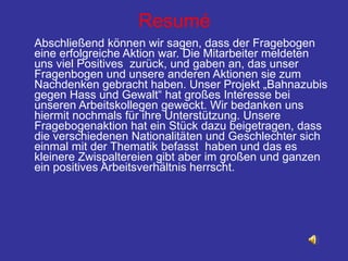 Resumé Abschließend können wir sagen, dass der Fragebogen eine erfolgreiche Aktion war. Die Mitarbeiter meldeten uns viel Positives  zurück, und gaben an, das unser Fragenbogen und unsere anderen Aktionen sie zum Nachdenken gebracht haben. Unser Projekt „Bahnazubis gegen Hass und Gewalt“ hat großes Interesse bei unseren Arbeitskollegen geweckt. Wir bedanken uns hiermit nochmals für ihre Unterstützung. Unsere Fragebogenaktion hat ein Stück dazu beigetragen, dass die verschiedenen Nationalitäten und Geschlechter sich einmal mit der Thematik befasst  haben und das es kleinere Zwispaltereien gibt aber im großen und ganzen ein positives Arbeitsverhältnis herrscht. 