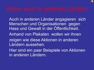Aktion auch in anderen Ländern Auch in anderen Länder angagieren  sich Menschen und Organisationen  gegen Hass und Gewalt in der Öffentlichkeit. Anhand von Plakaten  wollen wir ihnen  zeigen wie diese Aktionen in anderen Ländern aussehen. Hier sind ein paar Beispiele von Aktionen in anderen Ländern.  
