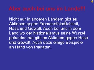 Aber auch bei uns im Lande!!! Nicht nur in anderen Ländern gibt es Aktionen gegen Fremdenfeindlichkeit, Hass und Gewalt. Auch bei uns in dem Land wo der Nationalismus seine Wurzel gefunden hat gibt es Aktionen gegen Hass und Gewalt. Auch dazu einige Beispiele an Hand von Plakaten. 
