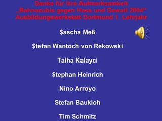 Danke für ihre Aufmerksamkeit „Bahnazubis gegen Hass und Gewalt 2004“ Ausbildungswerkstatt Dortmund 1. Lehrjahr $ascha Meß $tefan Wantoch von Rekowski Talha Kalayci $tephan Heinrich Nino Arroyo Stefan Baukloh Tim Schmitz 