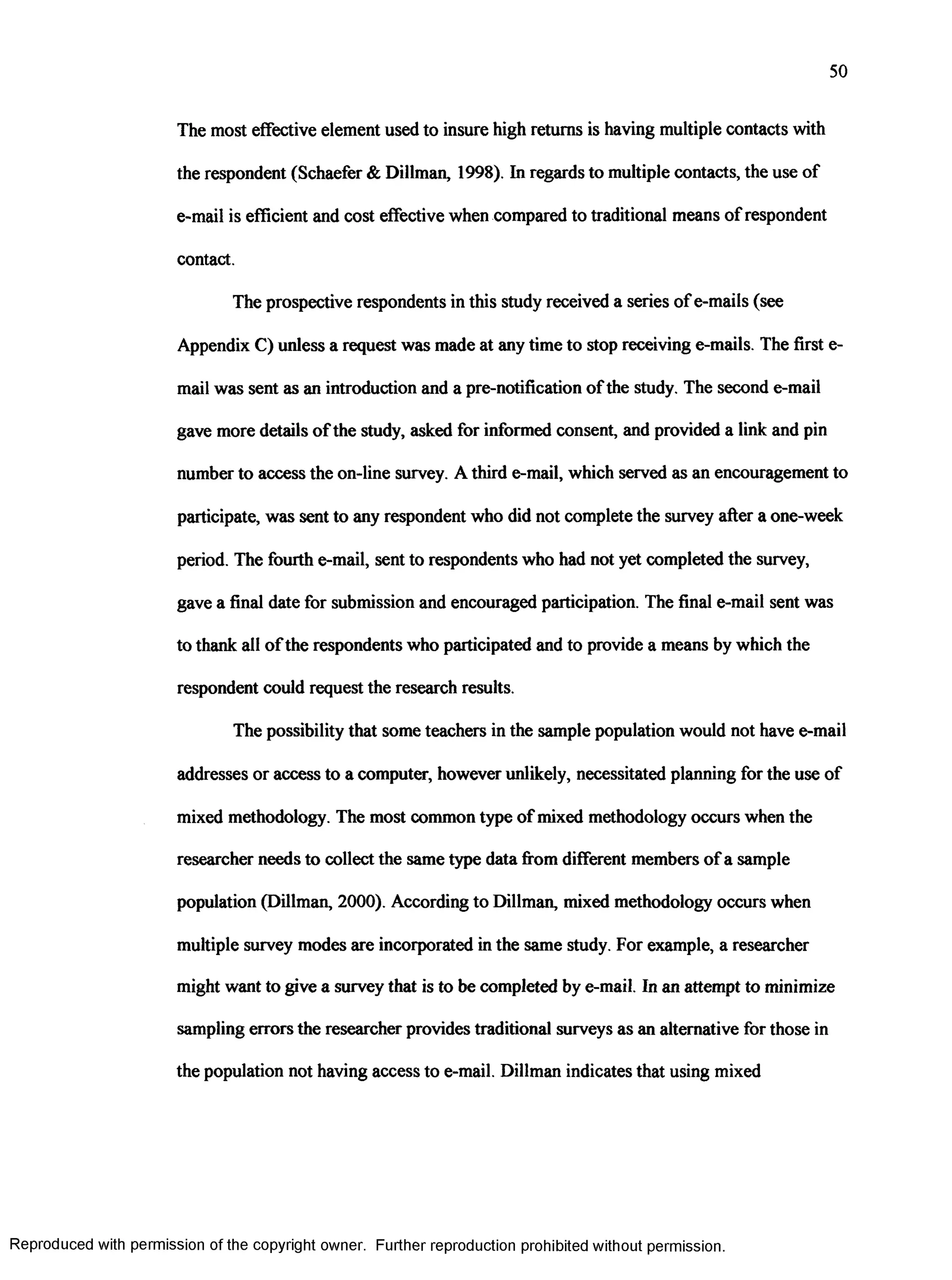 50
The most effective element used to insure high returns is having multiple contacts with
the respondent (Schaefer & Dillman, 1998). In regards to multiple contacts, the use of
e-mail is efficient and cost effective when compared to traditional means of respondent
contact.
The prospective respondents in this study received a series of e-mails (see
Appendix C) unless a request was made at any time to stop receiving e-mails. The first e-
mail was sent as an introduction and a pre-notification ofthe study. The second e-mail
gave more details ofthe study, asked for informed consent, and provided a link and pin
number to access the on-line survey. A third e-mail, which served as an encouragement to
participate, was sent to any respondent who did not complete the survey after a one-week
period. The fourth e-mail, sent to respondents who had not yet completed the survey,
gave a final date for submission and encouraged participation. The final e-mail sent was
to thank all ofthe respondents who participated and to provide a means by which the
respondent could request the research results.
The possibility that some teachers in the sample population would not have e-mail
addresses or access to a computer, however unlikely, necessitated planning for the use of
mixed methodology. The most common type of mixed methodology occurs when the
researcher needs to collect the same type data from different members of a sample
population (Dillman, 2000). According to Dillman, mixed methodology occurs when
multiple survey modes are incorporated in the same study. For example, a researcher
might want to give a survey that is to be completed by e-mail. In an attempt to minimize
sampling errors the researcher provides traditional surveys as an alternative for those in
the population not having access to e-mail. Dillman indicates that using mixed
Reproduced with permission of the copyright owner. Further reproduction prohibited without permission.
 