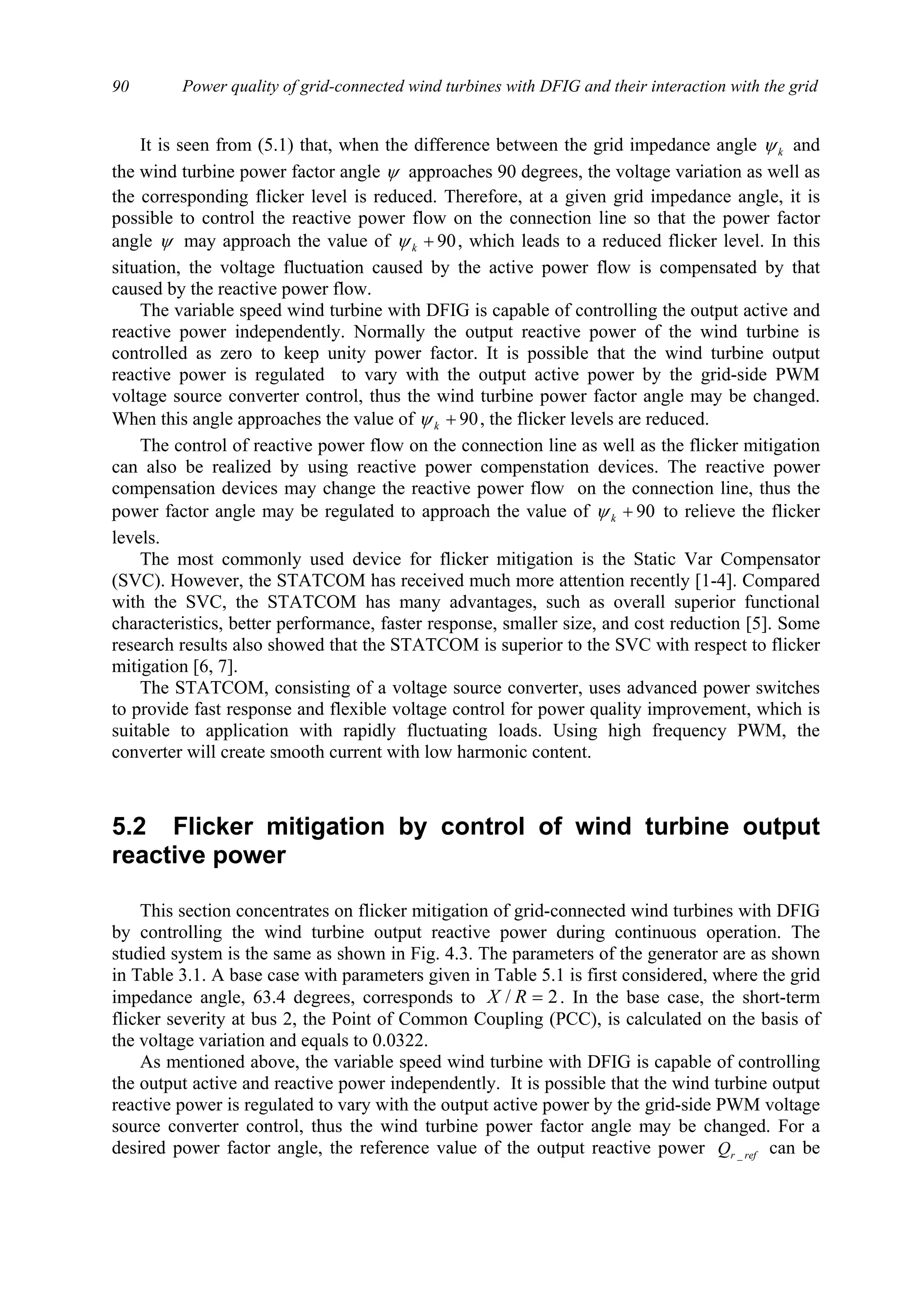 Power quality of grid-connected wind turbines with DFIG and their interaction with the grid90
It is seen from (5.1) that, when the difference between the grid impedance angle kψ and
the wind turbine power factor angle ψ approaches 90 degrees, the voltage variation as well as
the corresponding flicker level is reduced. Therefore, at a given grid impedance angle, it is
possible to control the reactive power flow on the connection line so that the power factor
angle ψ may approach the value of 90+kψ , which leads to a reduced flicker level. In this
situation, the voltage fluctuation caused by the active power flow is compensated by that
caused by the reactive power flow.
The variable speed wind turbine with DFIG is capable of controlling the output active and
reactive power independently. Normally the output reactive power of the wind turbine is
controlled as zero to keep unity power factor. It is possible that the wind turbine output
reactive power is regulated to vary with the output active power by the grid-side PWM
voltage source converter control, thus the wind turbine power factor angle may be changed.
When this angle approaches the value of 90+kψ , the flicker levels are reduced.
The control of reactive power flow on the connection line as well as the flicker mitigation
can also be realized by using reactive power compenstation devices. The reactive power
compensation devices may change the reactive power flow on the connection line, thus the
power factor angle may be regulated to approach the value of 90+kψ to relieve the flicker
levels.
The most commonly used device for flicker mitigation is the Static Var Compensator
(SVC). However, the STATCOM has received much more attention recently [1-4]. Compared
with the SVC, the STATCOM has many advantages, such as overall superior functional
characteristics, better performance, faster response, smaller size, and cost reduction [5]. Some
research results also showed that the STATCOM is superior to the SVC with respect to flicker
mitigation [6, 7].
The STATCOM, consisting of a voltage source converter, uses advanced power switches
to provide fast response and flexible voltage control for power quality improvement, which is
suitable to application with rapidly fluctuating loads. Using high frequency PWM, the
converter will create smooth current with low harmonic content.
5.2 Flicker mitigation by control of wind turbine output
reactive power
This section concentrates on flicker mitigation of grid-connected wind turbines with DFIG
by controlling the wind turbine output reactive power during continuous operation. The
studied system is the same as shown in Fig. 4.3. The parameters of the generator are as shown
in Table 3.1. A base case with parameters given in Table 5.1 is first considered, where the grid
impedance angle, 63.4 degrees, corresponds to 2/ =RX . In the base case, the short-term
flicker severity at bus 2, the Point of Common Coupling (PCC), is calculated on the basis of
the voltage variation and equals to 0.0322.
As mentioned above, the variable speed wind turbine with DFIG is capable of controlling
the output active and reactive power independently. It is possible that the wind turbine output
reactive power is regulated to vary with the output active power by the grid-side PWM voltage
source converter control, thus the wind turbine power factor angle may be changed. For a
desired power factor angle, the reference value of the output reactive power refrQ _ can be
 