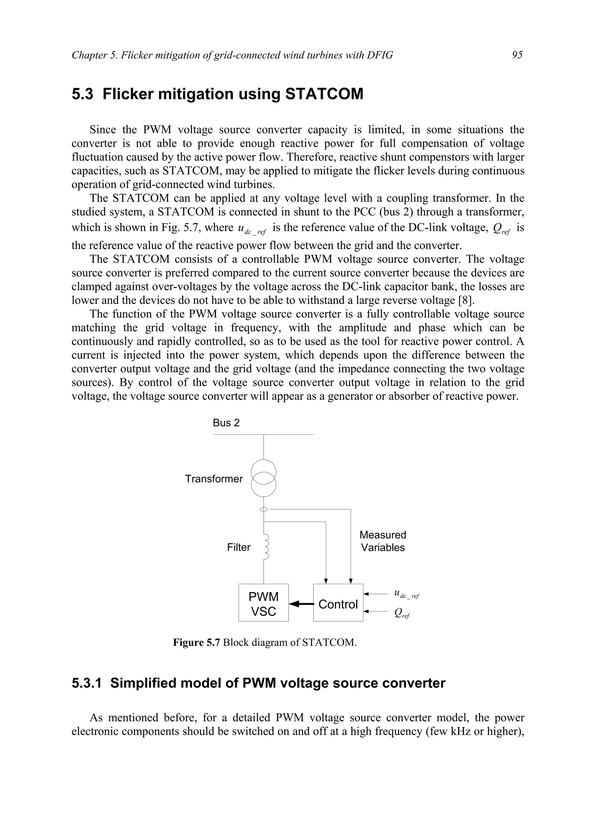 Chapter 5. Flicker mitigation of grid-connected wind turbines with DFIG 95
5.3 Flicker mitigation using STATCOM
Since the PWM voltage source converter capacity is limited, in some situations the
converter is not able to provide enough reactive power for full compensation of voltage
fluctuation caused by the active power flow. Therefore, reactive shunt compenstors with larger
capacities, such as STATCOM, may be applied to mitigate the flicker levels during continuous
operation of grid-connected wind turbines.
The STATCOM can be applied at any voltage level with a coupling transformer. In the
studied system, a STATCOM is connected in shunt to the PCC (bus 2) through a transformer,
which is shown in Fig. 5.7, where refdcu _ is the reference value of the DC-link voltage, refQ is
the reference value of the reactive power flow between the grid and the converter.
The STATCOM consists of a controllable PWM voltage source converter. The voltage
source converter is preferred compared to the current source converter because the devices are
clamped against over-voltages by the voltage across the DC-link capacitor bank, the losses are
lower and the devices do not have to be able to withstand a large reverse voltage [8].
The function of the PWM voltage source converter is a fully controllable voltage source
matching the grid voltage in frequency, with the amplitude and phase which can be
continuously and rapidly controlled, so as to be used as the tool for reactive power control. A
current is injected into the power system, which depends upon the difference between the
converter output voltage and the grid voltage (and the impedance connecting the two voltage
sources). By control of the voltage source converter output voltage in relation to the grid
voltage, the voltage source converter will appear as a generator or absorber of reactive power.
5.3.1 Simplified model of PWM voltage source converter
As mentioned before, for a detailed PWM voltage source converter model, the power
electronic components should be switched on and off at a high frequency (few kHz or higher),
PWM
VSC
Control
Bus 2
Measured
Variables
Transformer
Filter
refQ
refdcu _
Figure 5.7 Block diagram of STATCOM.
 