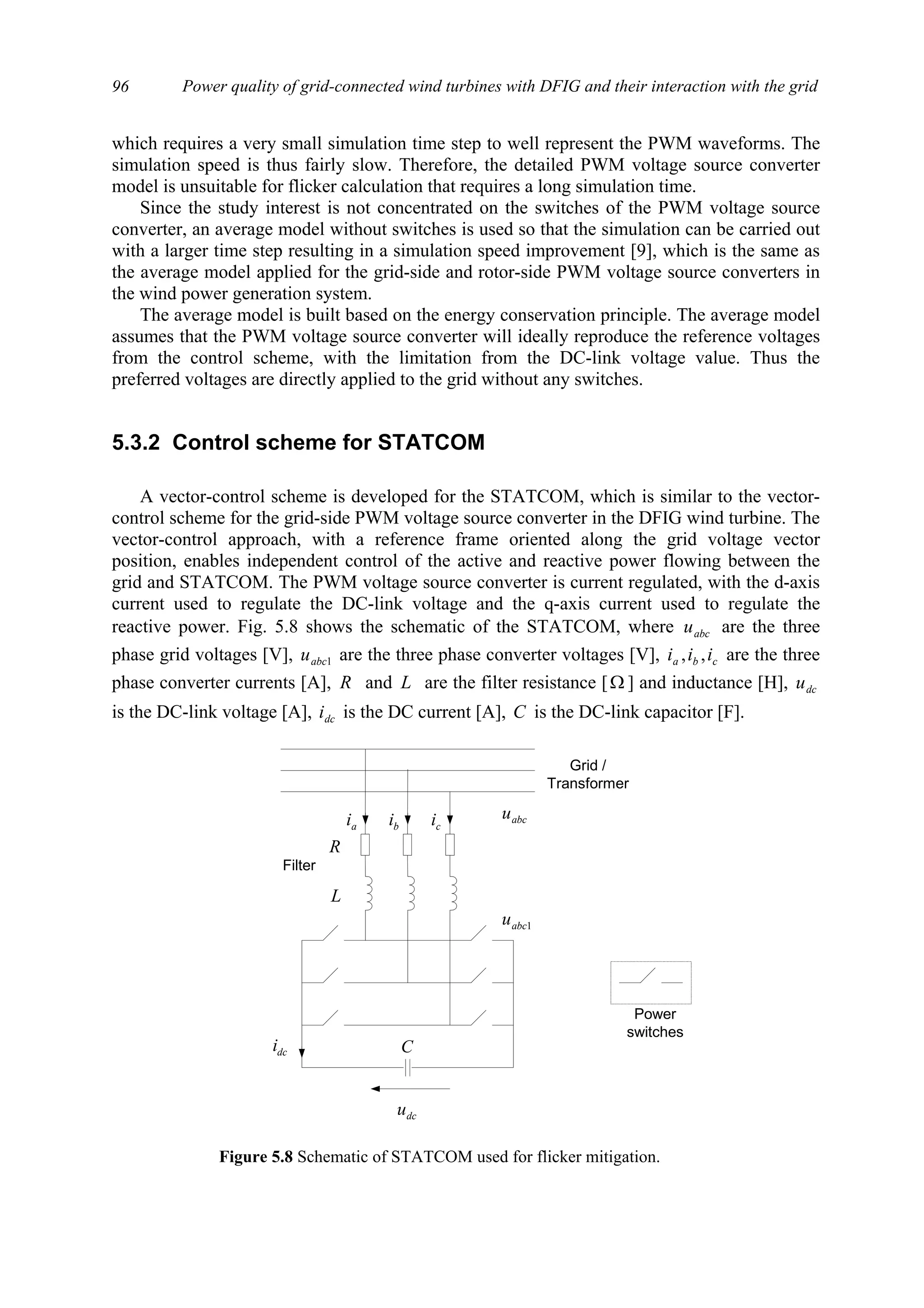 Power quality of grid-connected wind turbines with DFIG and their interaction with the grid96
which requires a very small simulation time step to well represent the PWM waveforms. The
simulation speed is thus fairly slow. Therefore, the detailed PWM voltage source converter
model is unsuitable for flicker calculation that requires a long simulation time.
Since the study interest is not concentrated on the switches of the PWM voltage source
converter, an average model without switches is used so that the simulation can be carried out
with a larger time step resulting in a simulation speed improvement [9], which is the same as
the average model applied for the grid-side and rotor-side PWM voltage source converters in
the wind power generation system.
The average model is built based on the energy conservation principle. The average model
assumes that the PWM voltage source converter will ideally reproduce the reference voltages
from the control scheme, with the limitation from the DC-link voltage value. Thus the
preferred voltages are directly applied to the grid without any switches.
5.3.2 Control scheme for STATCOM
A vector-control scheme is developed for the STATCOM, which is similar to the vector-
control scheme for the grid-side PWM voltage source converter in the DFIG wind turbine. The
vector-control approach, with a reference frame oriented along the grid voltage vector
position, enables independent control of the active and reactive power flowing between the
grid and STATCOM. The PWM voltage source converter is current regulated, with the d-axis
current used to regulate the DC-link voltage and the q-axis current used to regulate the
reactive power. Fig. 5.8 shows the schematic of the STATCOM, where abcu are the three
phase grid voltages [V], 1abcu are the three phase converter voltages [V], cba iii ,, are the three
phase converter currents [A], R and L are the filter resistance [Ω ] and inductance [H], dcu
is the DC-link voltage [A], dci is the DC current [A], C is the DC-link capacitor [F].
dcu
dci
Grid /
Transformer
L
R
ai bi ci abcu
1abcu
Power
switches
Filter
C
Figure 5.8 Schematic of STATCOM used for flicker mitigation.
 