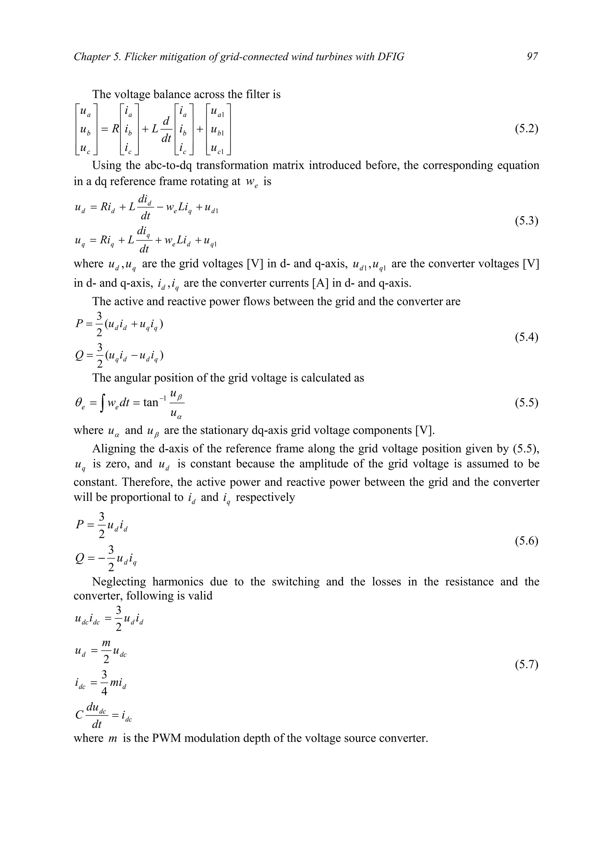 Chapter 5. Flicker mitigation of grid-connected wind turbines with DFIG 97
The voltage balance across the filter is










+










+










=










1
1
1
c
b
a
c
b
a
c
b
a
c
b
a
u
u
u
i
i
i
dt
d
L
i
i
i
R
u
u
u
(5.2)
Using the abc-to-dq transformation matrix introduced before, the corresponding equation
in a dq reference frame rotating at ew is
1
1
qde
q
qq
dqe
d
dd
uLiw
dt
di
LRiu
uLiw
dt
di
LRiu
+++=
+−+=
(5.3)
where qd uu , are the grid voltages [V] in d- and q-axis, 11, qd uu are the converter voltages [V]
in d- and q-axis, qd ii , are the converter currents [A] in d- and q-axis.
The active and reactive power flows between the grid and the converter are
)(
2
3
)(
2
3
qddq
qqdd
iuiuQ
iuiuP
−=
+=
(5.4)
The angular position of the grid voltage is calculated as
α
β
θ
u
u
dtwee
1
tan−
== ∫ (5.5)
where αu and βu are the stationary dq-axis grid voltage components [V].
Aligning the d-axis of the reference frame along the grid voltage position given by (5.5),
qu is zero, and du is constant because the amplitude of the grid voltage is assumed to be
constant. Therefore, the active power and reactive power between the grid and the converter
will be proportional to di and qi respectively
qd
dd
iuQ
iuP
2
3
2
3
−=
=
(5.6)
Neglecting harmonics due to the switching and the losses in the resistance and the
converter, following is valid
dc
dc
ddc
dcd
dddcdc
i
dt
du
C
mii
u
m
u
iuiu
=
=
=
=
4
3
2
2
3
(5.7)
where m is the PWM modulation depth of the voltage source converter.
 