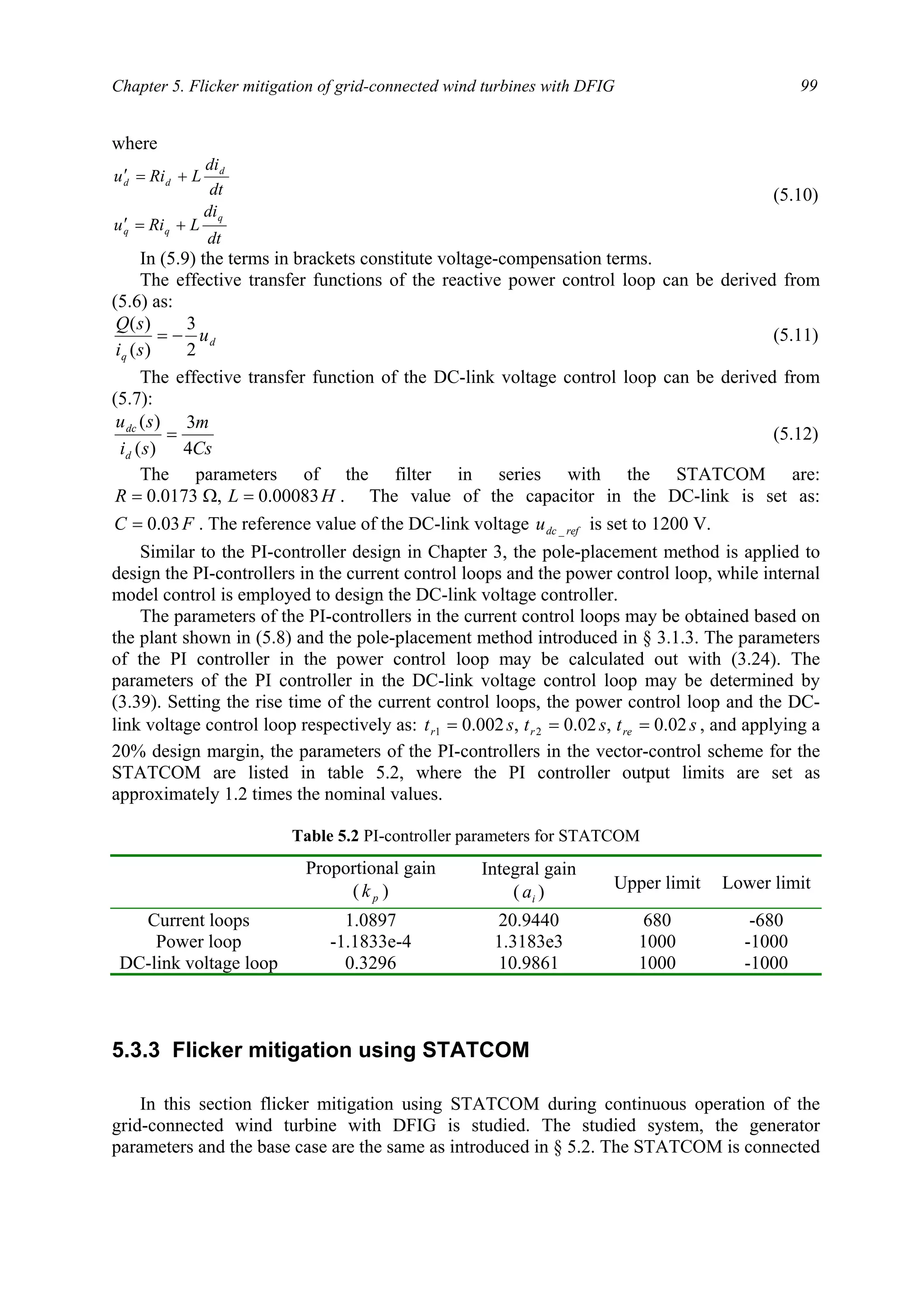 Chapter 5. Flicker mitigation of grid-connected wind turbines with DFIG 99
where
dt
di
LRiu
dt
di
LRiu
q
qq
d
dd
+=′
+=′
(5.10)
In (5.9) the terms in brackets constitute voltage-compensation terms.
The effective transfer functions of the reactive power control loop can be derived from
(5.6) as:
d
q
u
si
sQ
2
3
)(
)(
−= (5.11)
The effective transfer function of the DC-link voltage control loop can be derived from
(5.7):
Cs
m
si
su
d
dc
4
3
)(
)(
= (5.12)
The parameters of the filter in series with the STATCOM are:
HLR 00083.0,0173.0 =Ω= . The value of the capacitor in the DC-link is set as:
FC 03.0= . The reference value of the DC-link voltage refdcu _ is set to 1200 V.
Similar to the PI-controller design in Chapter 3, the pole-placement method is applied to
design the PI-controllers in the current control loops and the power control loop, while internal
model control is employed to design the DC-link voltage controller.
The parameters of the PI-controllers in the current control loops may be obtained based on
the plant shown in (5.8) and the pole-placement method introduced in § 3.1.3. The parameters
of the PI controller in the power control loop may be calculated out with (3.24). The
parameters of the PI controller in the DC-link voltage control loop may be determined by
(3.39). Setting the rise time of the current control loops, the power control loop and the DC-
link voltage control loop respectively as: ststst rerr 02.0,02.0,002.0 21 === , and applying a
20% design margin, the parameters of the PI-controllers in the vector-control scheme for the
STATCOM are listed in table 5.2, where the PI controller output limits are set as
approximately 1.2 times the nominal values.
Table 5.2 PI-controller parameters for STATCOM
Proportional gain
( pk )
Integral gain
( ia ) Upper limit Lower limit
Current loops 1.0897 20.9440 680 -680
Power loop -1.1833e-4 1.3183e3 1000 -1000
DC-link voltage loop 0.3296 10.9861 1000 -1000
5.3.3 Flicker mitigation using STATCOM
In this section flicker mitigation using STATCOM during continuous operation of the
grid-connected wind turbine with DFIG is studied. The studied system, the generator
parameters and the base case are the same as introduced in § 5.2. The STATCOM is connected
 
