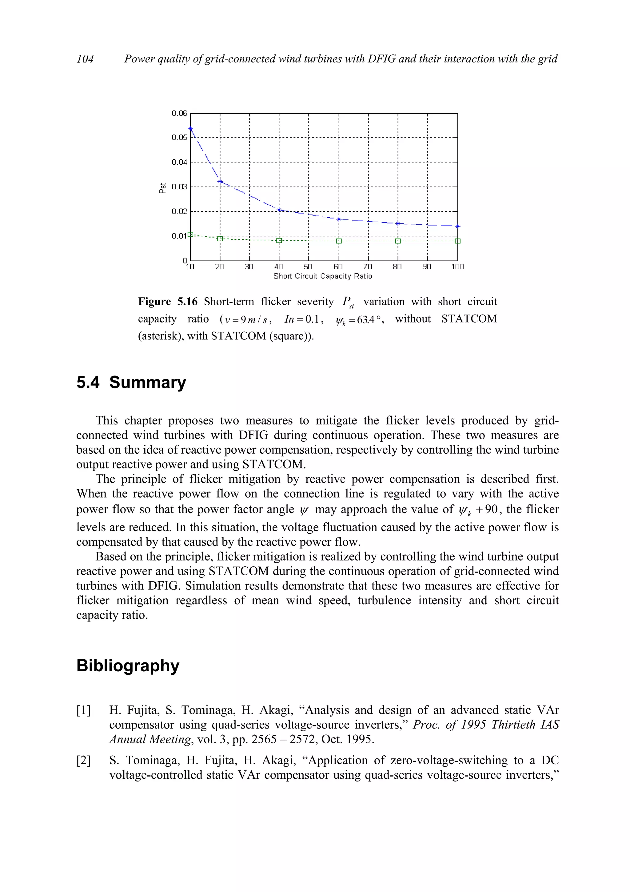 Power quality of grid-connected wind turbines with DFIG and their interaction with the grid104
5.4 Summary
This chapter proposes two measures to mitigate the flicker levels produced by grid-
connected wind turbines with DFIG during continuous operation. These two measures are
based on the idea of reactive power compensation, respectively by controlling the wind turbine
output reactive power and using STATCOM.
The principle of flicker mitigation by reactive power compensation is described first.
When the reactive power flow on the connection line is regulated to vary with the active
power flow so that the power factor angle ψ may approach the value of 90+kψ , the flicker
levels are reduced. In this situation, the voltage fluctuation caused by the active power flow is
compensated by that caused by the reactive power flow.
Based on the principle, flicker mitigation is realized by controlling the wind turbine output
reactive power and using STATCOM during the continuous operation of grid-connected wind
turbines with DFIG. Simulation results demonstrate that these two measures are effective for
flicker mitigation regardless of mean wind speed, turbulence intensity and short circuit
capacity ratio.
Bibliography
[1] H. Fujita, S. Tominaga, H. Akagi, “Analysis and design of an advanced static VAr
compensator using quad-series voltage-source inverters,” Proc. of 1995 Thirtieth IAS
Annual Meeting, vol. 3, pp. 2565 – 2572, Oct. 1995.
[2] S. Tominaga, H. Fujita, H. Akagi, “Application of zero-voltage-switching to a DC
voltage-controlled static VAr compensator using quad-series voltage-source inverters,”
Figure 5.16 Short-term flicker severity stP variation with short circuit
capacity ratio ( smv /9= , 1.0=In , °= 4.63kψ , without STATCOM
(asterisk), with STATCOM (square)).
 