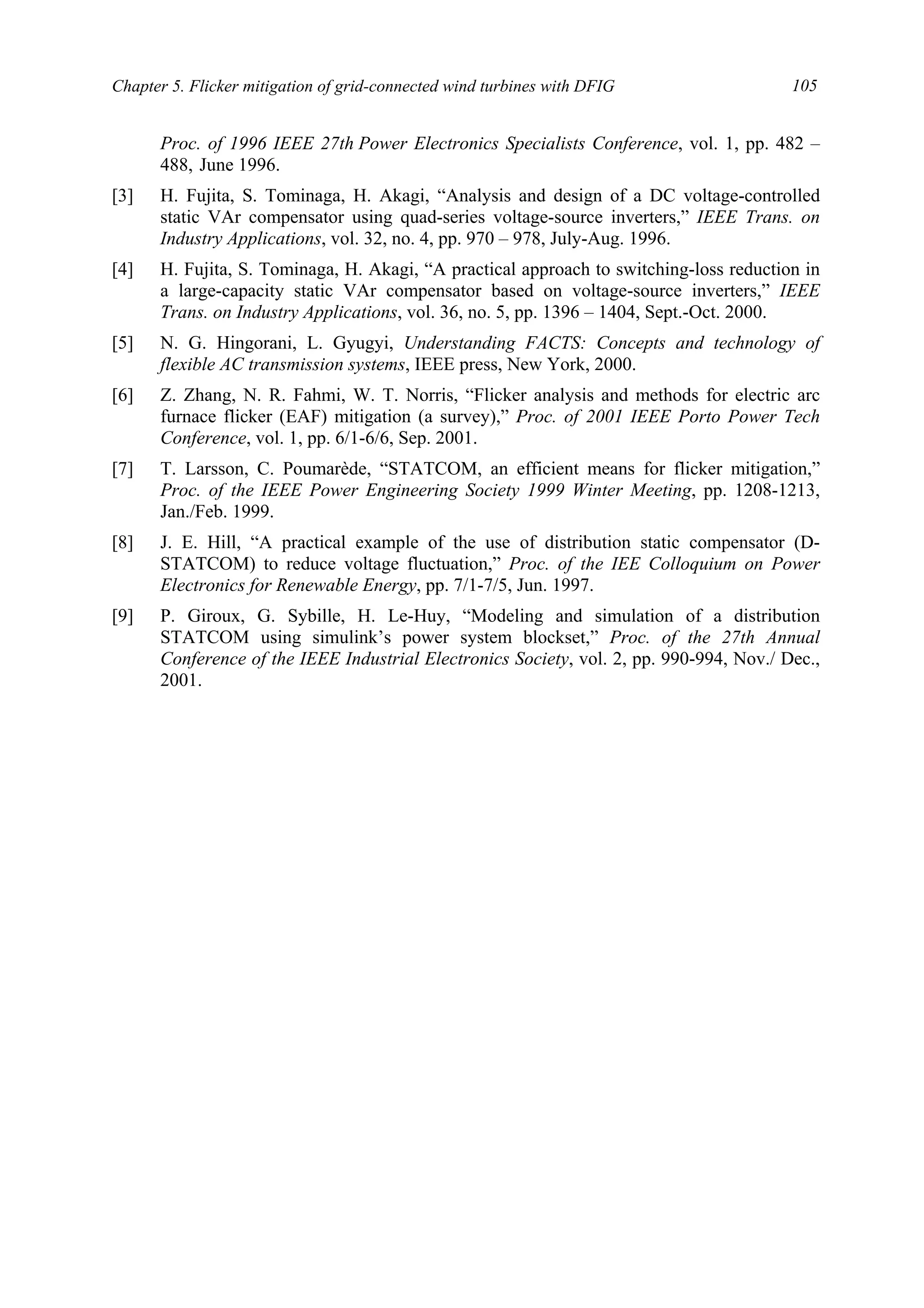 Chapter 5. Flicker mitigation of grid-connected wind turbines with DFIG 105
Proc. of 1996 IEEE 27th Power Electronics Specialists Conference, vol. 1, pp. 482 –
488, June 1996.
[3] H. Fujita, S. Tominaga, H. Akagi, “Analysis and design of a DC voltage-controlled
static VAr compensator using quad-series voltage-source inverters,” IEEE Trans. on
Industry Applications, vol. 32, no. 4, pp. 970 – 978, July-Aug. 1996.
[4] H. Fujita, S. Tominaga, H. Akagi, “A practical approach to switching-loss reduction in
a large-capacity static VAr compensator based on voltage-source inverters,” IEEE
Trans. on Industry Applications, vol. 36, no. 5, pp. 1396 – 1404, Sept.-Oct. 2000.
[5] N. G. Hingorani, L. Gyugyi, Understanding FACTS: Concepts and technology of
flexible AC transmission systems, IEEE press, New York, 2000.
[6] Z. Zhang, N. R. Fahmi, W. T. Norris, “Flicker analysis and methods for electric arc
furnace flicker (EAF) mitigation (a survey),” Proc. of 2001 IEEE Porto Power Tech
Conference, vol. 1, pp. 6/1-6/6, Sep. 2001.
[7] T. Larsson, C. Poumarède, “STATCOM, an efficient means for flicker mitigation,”
Proc. of the IEEE Power Engineering Society 1999 Winter Meeting, pp. 1208-1213,
Jan./Feb. 1999.
[8] J. E. Hill, “A practical example of the use of distribution static compensator (D-
STATCOM) to reduce voltage fluctuation,” Proc. of the IEE Colloquium on Power
Electronics for Renewable Energy, pp. 7/1-7/5, Jun. 1997.
[9] P. Giroux, G. Sybille, H. Le-Huy, “Modeling and simulation of a distribution
STATCOM using simulink’s power system blockset,” Proc. of the 27th Annual
Conference of the IEEE Industrial Electronics Society, vol. 2, pp. 990-994, Nov./ Dec.,
2001.
 