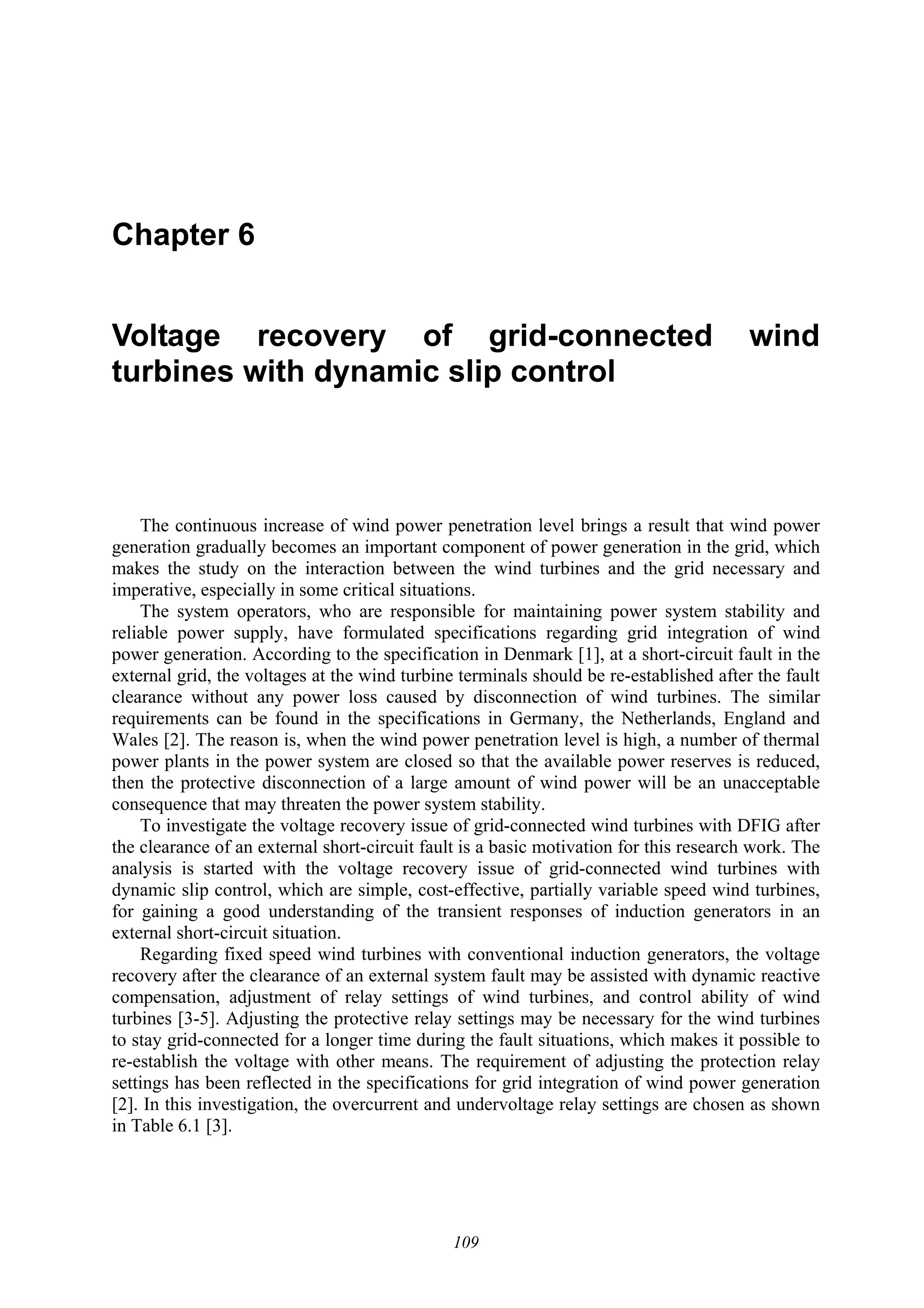 109
Chapter 6
Voltage recovery of grid-connected wind
turbines with dynamic slip control
The continuous increase of wind power penetration level brings a result that wind power
generation gradually becomes an important component of power generation in the grid, which
makes the study on the interaction between the wind turbines and the grid necessary and
imperative, especially in some critical situations.
The system operators, who are responsible for maintaining power system stability and
reliable power supply, have formulated specifications regarding grid integration of wind
power generation. According to the specification in Denmark [1], at a short-circuit fault in the
external grid, the voltages at the wind turbine terminals should be re-established after the fault
clearance without any power loss caused by disconnection of wind turbines. The similar
requirements can be found in the specifications in Germany, the Netherlands, England and
Wales [2]. The reason is, when the wind power penetration level is high, a number of thermal
power plants in the power system are closed so that the available power reserves is reduced,
then the protective disconnection of a large amount of wind power will be an unacceptable
consequence that may threaten the power system stability.
To investigate the voltage recovery issue of grid-connected wind turbines with DFIG after
the clearance of an external short-circuit fault is a basic motivation for this research work. The
analysis is started with the voltage recovery issue of grid-connected wind turbines with
dynamic slip control, which are simple, cost-effective, partially variable speed wind turbines,
for gaining a good understanding of the transient responses of induction generators in an
external short-circuit situation.
Regarding fixed speed wind turbines with conventional induction generators, the voltage
recovery after the clearance of an external system fault may be assisted with dynamic reactive
compensation, adjustment of relay settings of wind turbines, and control ability of wind
turbines [3-5]. Adjusting the protective relay settings may be necessary for the wind turbines
to stay grid-connected for a longer time during the fault situations, which makes it possible to
re-establish the voltage with other means. The requirement of adjusting the protection relay
settings has been reflected in the specifications for grid integration of wind power generation
[2]. In this investigation, the overcurrent and undervoltage relay settings are chosen as shown
in Table 6.1 [3].
 