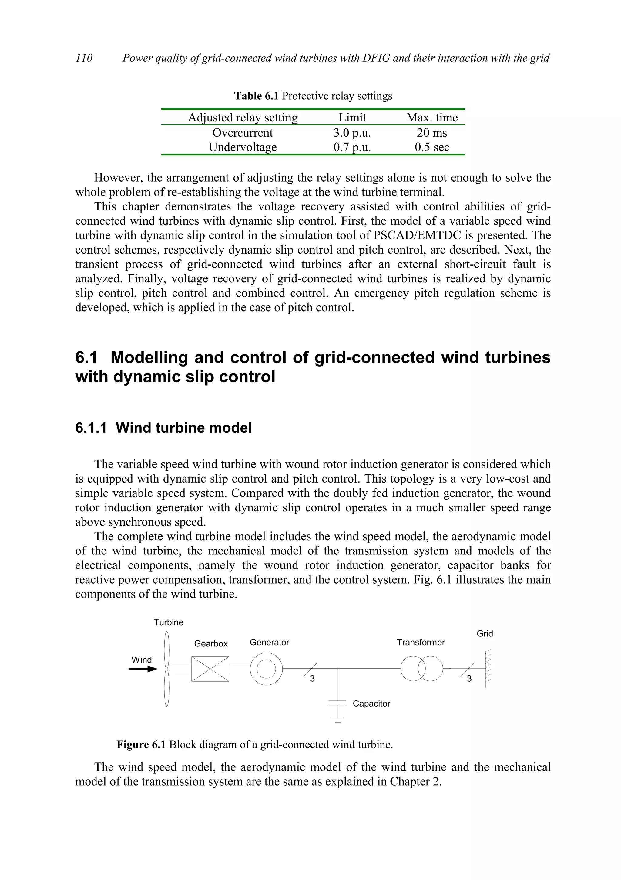 Power quality of grid-connected wind turbines with DFIG and their interaction with the grid110
Table 6.1 Protective relay settings
Adjusted relay setting Limit Max. time
Overcurrent 3.0 p.u. 20 ms
Undervoltage 0.7 p.u. 0.5 sec
However, the arrangement of adjusting the relay settings alone is not enough to solve the
whole problem of re-establishing the voltage at the wind turbine terminal.
This chapter demonstrates the voltage recovery assisted with control abilities of grid-
connected wind turbines with dynamic slip control. First, the model of a variable speed wind
turbine with dynamic slip control in the simulation tool of PSCAD/EMTDC is presented. The
control schemes, respectively dynamic slip control and pitch control, are described. Next, the
transient process of grid-connected wind turbines after an external short-circuit fault is
analyzed. Finally, voltage recovery of grid-connected wind turbines is realized by dynamic
slip control, pitch control and combined control. An emergency pitch regulation scheme is
developed, which is applied in the case of pitch control.
6.1 Modelling and control of grid-connected wind turbines
with dynamic slip control
6.1.1 Wind turbine model
The variable speed wind turbine with wound rotor induction generator is considered which
is equipped with dynamic slip control and pitch control. This topology is a very low-cost and
simple variable speed system. Compared with the doubly fed induction generator, the wound
rotor induction generator with dynamic slip control operates in a much smaller speed range
above synchronous speed.
The complete wind turbine model includes the wind speed model, the aerodynamic model
of the wind turbine, the mechanical model of the transmission system and models of the
electrical components, namely the wound rotor induction generator, capacitor banks for
reactive power compensation, transformer, and the control system. Fig. 6.1 illustrates the main
components of the wind turbine.
The wind speed model, the aerodynamic model of the wind turbine and the mechanical
model of the transmission system are the same as explained in Chapter 2.
Wind
Gearbox Generator Transformer
Turbine
Capacitor
Grid
3 3
Figure 6.1 Block diagram of a grid-connected wind turbine.
 