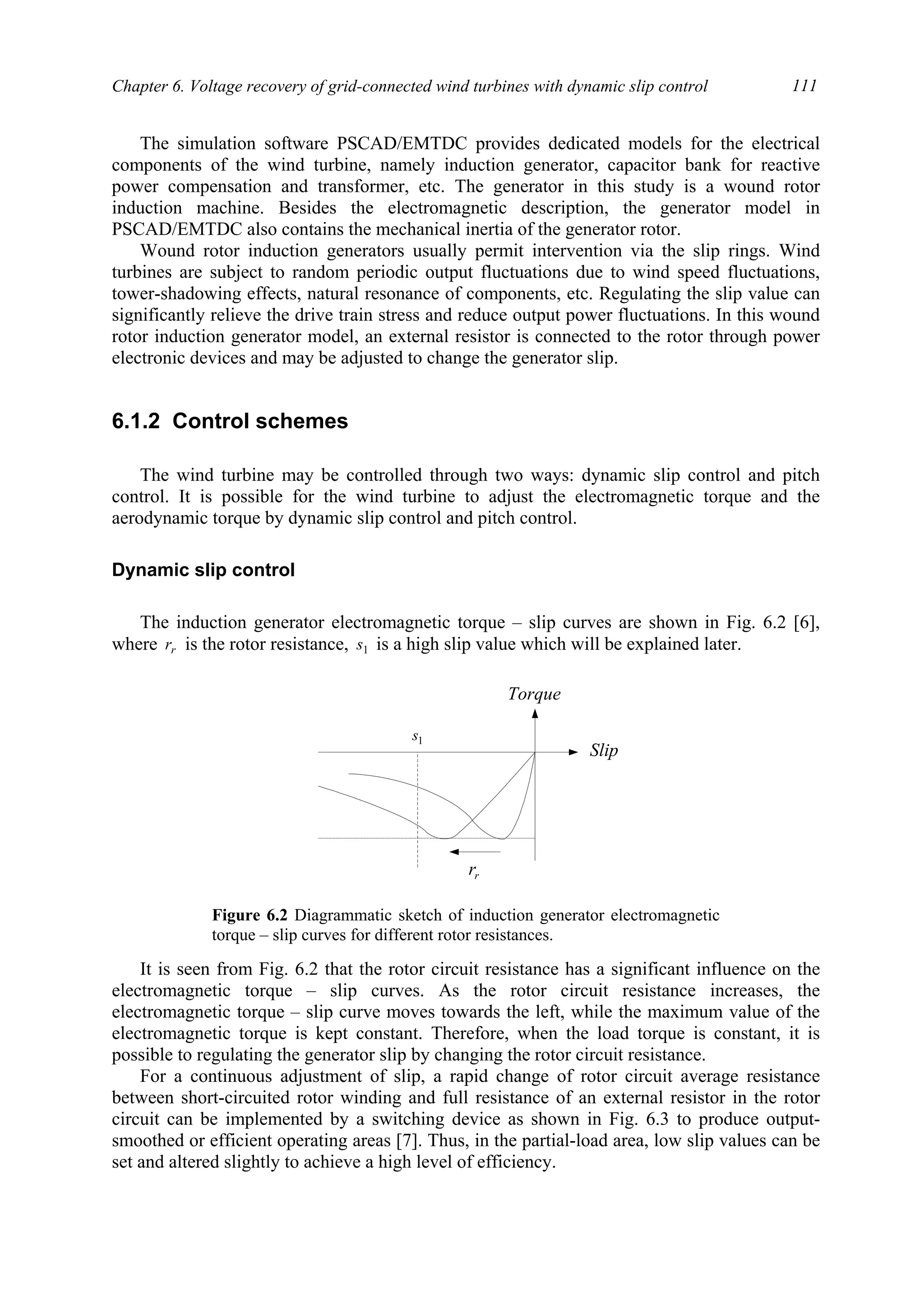 Chapter 6. Voltage recovery of grid-connected wind turbines with dynamic slip control 111
The simulation software PSCAD/EMTDC provides dedicated models for the electrical
components of the wind turbine, namely induction generator, capacitor bank for reactive
power compensation and transformer, etc. The generator in this study is a wound rotor
induction machine. Besides the electromagnetic description, the generator model in
PSCAD/EMTDC also contains the mechanical inertia of the generator rotor.
Wound rotor induction generators usually permit intervention via the slip rings. Wind
turbines are subject to random periodic output fluctuations due to wind speed fluctuations,
tower-shadowing effects, natural resonance of components, etc. Regulating the slip value can
significantly relieve the drive train stress and reduce output power fluctuations. In this wound
rotor induction generator model, an external resistor is connected to the rotor through power
electronic devices and may be adjusted to change the generator slip.
6.1.2 Control schemes
The wind turbine may be controlled through two ways: dynamic slip control and pitch
control. It is possible for the wind turbine to adjust the electromagnetic torque and the
aerodynamic torque by dynamic slip control and pitch control.
Dynamic slip control
The induction generator electromagnetic torque – slip curves are shown in Fig. 6.2 [6],
where rr is the rotor resistance, 1s is a high slip value which will be explained later.
It is seen from Fig. 6.2 that the rotor circuit resistance has a significant influence on the
electromagnetic torque – slip curves. As the rotor circuit resistance increases, the
electromagnetic torque – slip curve moves towards the left, while the maximum value of the
electromagnetic torque is kept constant. Therefore, when the load torque is constant, it is
possible to regulating the generator slip by changing the rotor circuit resistance.
For a continuous adjustment of slip, a rapid change of rotor circuit average resistance
between short-circuited rotor winding and full resistance of an external resistor in the rotor
circuit can be implemented by a switching device as shown in Fig. 6.3 to produce output-
smoothed or efficient operating areas [7]. Thus, in the partial-load area, low slip values can be
set and altered slightly to achieve a high level of efficiency.
Slip
rr
Torque
1s
Figure 6.2 Diagrammatic sketch of induction generator electromagnetic
torque – slip curves for different rotor resistances.
 
