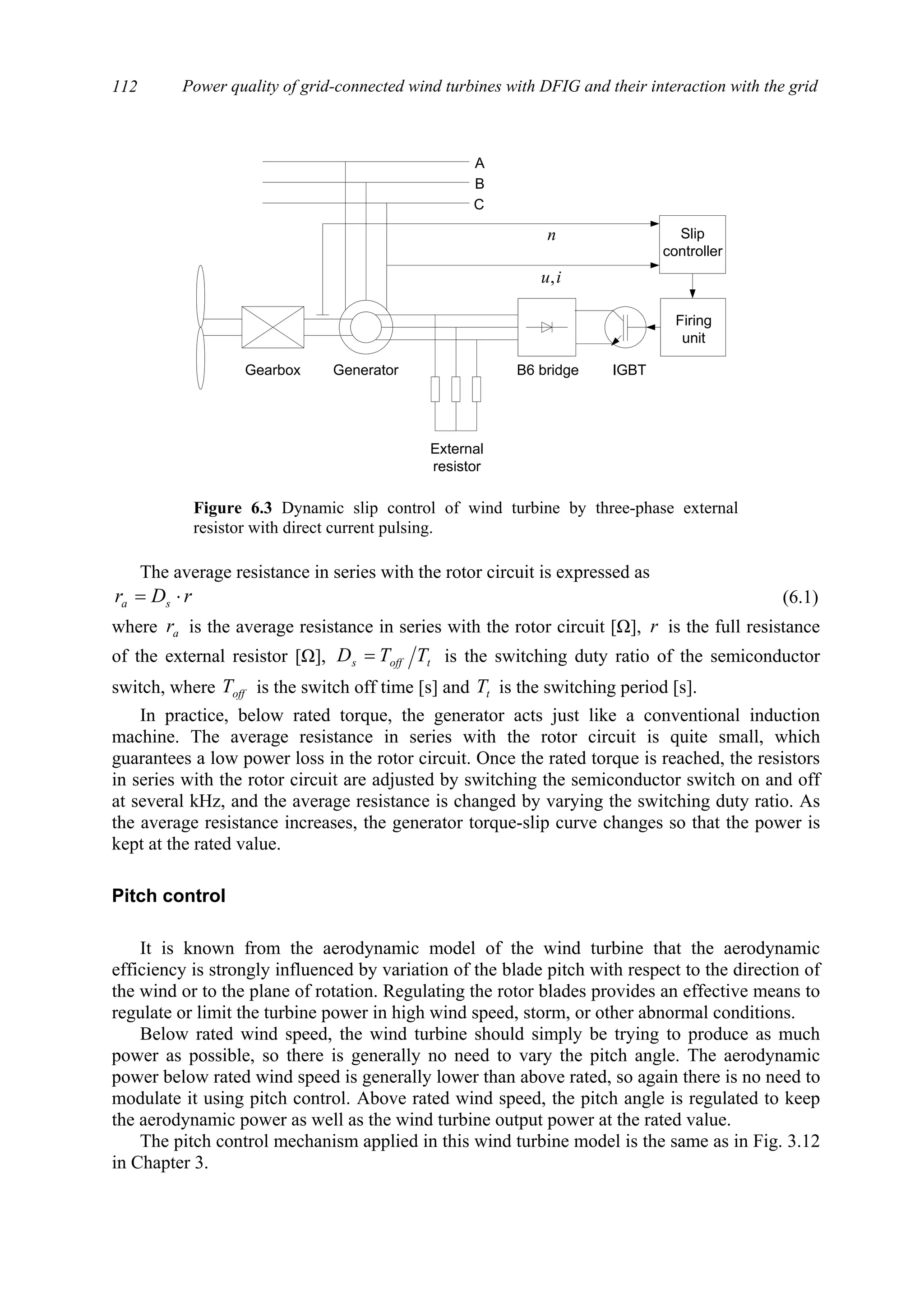 Power quality of grid-connected wind turbines with DFIG and their interaction with the grid112
The average resistance in series with the rotor circuit is expressed as
rDr sa ⋅= (6.1)
where ar is the average resistance in series with the rotor circuit [Ω], r is the full resistance
of the external resistor [Ω], toffs TTD = is the switching duty ratio of the semiconductor
switch, where offT is the switch off time [s] and tT is the switching period [s].
In practice, below rated torque, the generator acts just like a conventional induction
machine. The average resistance in series with the rotor circuit is quite small, which
guarantees a low power loss in the rotor circuit. Once the rated torque is reached, the resistors
in series with the rotor circuit are adjusted by switching the semiconductor switch on and off
at several kHz, and the average resistance is changed by varying the switching duty ratio. As
the average resistance increases, the generator torque-slip curve changes so that the power is
kept at the rated value.
Pitch control
It is known from the aerodynamic model of the wind turbine that the aerodynamic
efficiency is strongly influenced by variation of the blade pitch with respect to the direction of
the wind or to the plane of rotation. Regulating the rotor blades provides an effective means to
regulate or limit the turbine power in high wind speed, storm, or other abnormal conditions.
Below rated wind speed, the wind turbine should simply be trying to produce as much
power as possible, so there is generally no need to vary the pitch angle. The aerodynamic
power below rated wind speed is generally lower than above rated, so again there is no need to
modulate it using pitch control. Above rated wind speed, the pitch angle is regulated to keep
the aerodynamic power as well as the wind turbine output power at the rated value.
The pitch control mechanism applied in this wind turbine model is the same as in Fig. 3.12
in Chapter 3.
Gearbox Generator
Firing
unit
External
resistor
B6 bridge IGBT
A
C
B
Slip
controller
n
iu,
Figure 6.3 Dynamic slip control of wind turbine by three-phase external
resistor with direct current pulsing.
 