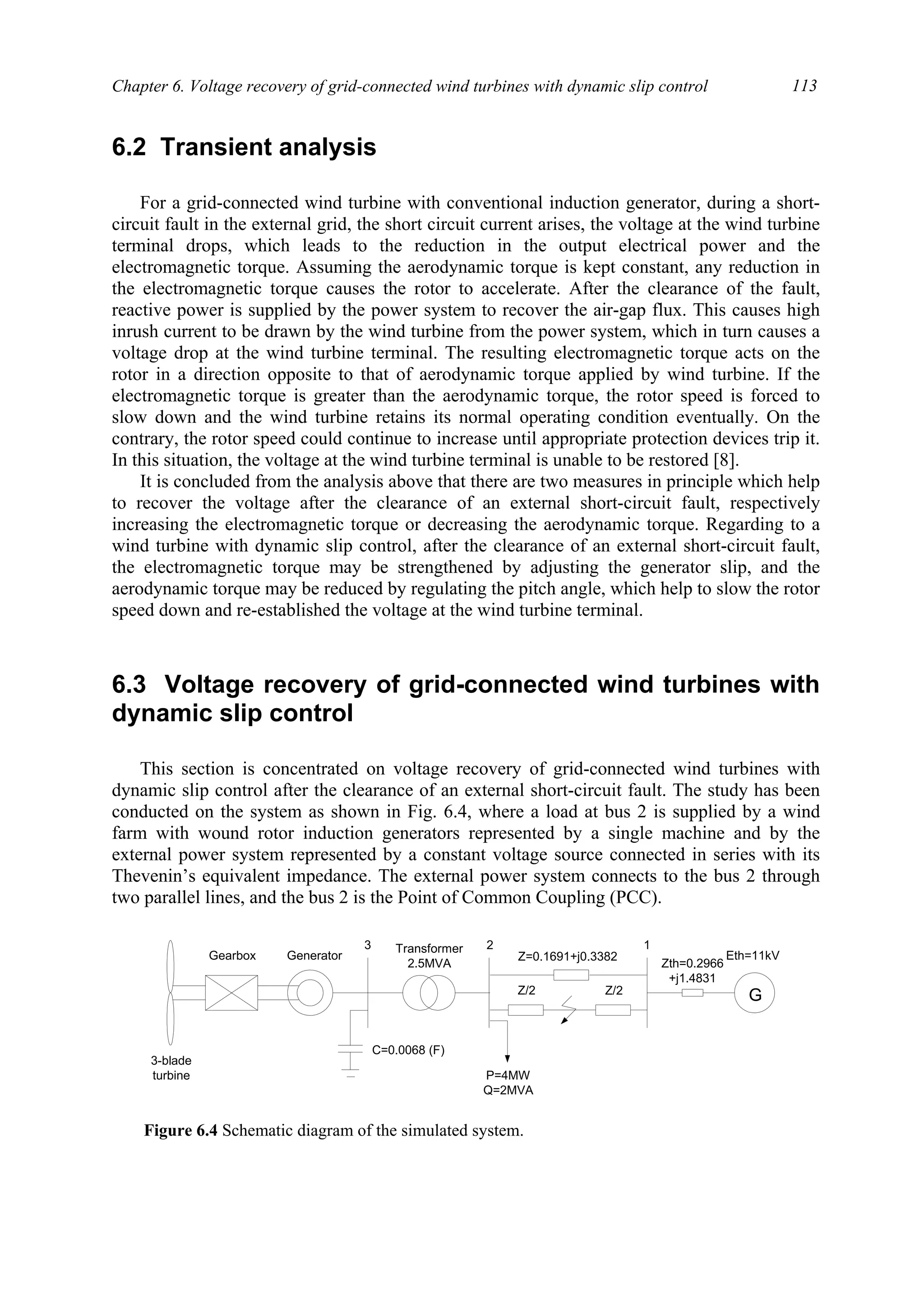 Chapter 6. Voltage recovery of grid-connected wind turbines with dynamic slip control 113
6.2 Transient analysis
For a grid-connected wind turbine with conventional induction generator, during a short-
circuit fault in the external grid, the short circuit current arises, the voltage at the wind turbine
terminal drops, which leads to the reduction in the output electrical power and the
electromagnetic torque. Assuming the aerodynamic torque is kept constant, any reduction in
the electromagnetic torque causes the rotor to accelerate. After the clearance of the fault,
reactive power is supplied by the power system to recover the air-gap flux. This causes high
inrush current to be drawn by the wind turbine from the power system, which in turn causes a
voltage drop at the wind turbine terminal. The resulting electromagnetic torque acts on the
rotor in a direction opposite to that of aerodynamic torque applied by wind turbine. If the
electromagnetic torque is greater than the aerodynamic torque, the rotor speed is forced to
slow down and the wind turbine retains its normal operating condition eventually. On the
contrary, the rotor speed could continue to increase until appropriate protection devices trip it.
In this situation, the voltage at the wind turbine terminal is unable to be restored [8].
It is concluded from the analysis above that there are two measures in principle which help
to recover the voltage after the clearance of an external short-circuit fault, respectively
increasing the electromagnetic torque or decreasing the aerodynamic torque. Regarding to a
wind turbine with dynamic slip control, after the clearance of an external short-circuit fault,
the electromagnetic torque may be strengthened by adjusting the generator slip, and the
aerodynamic torque may be reduced by regulating the pitch angle, which help to slow the rotor
speed down and re-established the voltage at the wind turbine terminal.
6.3 Voltage recovery of grid-connected wind turbines with
dynamic slip control
This section is concentrated on voltage recovery of grid-connected wind turbines with
dynamic slip control after the clearance of an external short-circuit fault. The study has been
conducted on the system as shown in Fig. 6.4, where a load at bus 2 is supplied by a wind
farm with wound rotor induction generators represented by a single machine and by the
external power system represented by a constant voltage source connected in series with its
Thevenin’s equivalent impedance. The external power system connects to the bus 2 through
two parallel lines, and the bus 2 is the Point of Common Coupling (PCC).
Gearbox Generator
G
3-blade
turbine
C=0.0068 (F)
Transformer
2.5MVA Zth=0.2966
+j1.4831
Eth=11kV
P=4MW
Q=2MVA
3 2 1
Z=0.1691+j0.3382
Z/2 Z/2
Figure 6.4 Schematic diagram of the simulated system.
 
