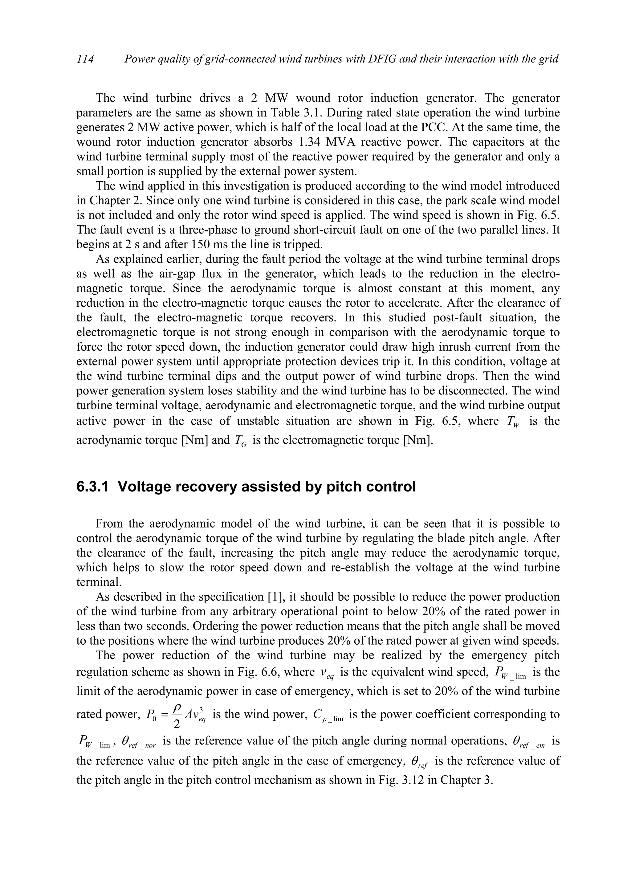 Power quality of grid-connected wind turbines with DFIG and their interaction with the grid114
The wind turbine drives a 2 MW wound rotor induction generator. The generator
parameters are the same as shown in Table 3.1. During rated state operation the wind turbine
generates 2 MW active power, which is half of the local load at the PCC. At the same time, the
wound rotor induction generator absorbs 1.34 MVA reactive power. The capacitors at the
wind turbine terminal supply most of the reactive power required by the generator and only a
small portion is supplied by the external power system.
The wind applied in this investigation is produced according to the wind model introduced
in Chapter 2. Since only one wind turbine is considered in this case, the park scale wind model
is not included and only the rotor wind speed is applied. The wind speed is shown in Fig. 6.5.
The fault event is a three-phase to ground short-circuit fault on one of the two parallel lines. It
begins at 2 s and after 150 ms the line is tripped.
As explained earlier, during the fault period the voltage at the wind turbine terminal drops
as well as the air-gap flux in the generator, which leads to the reduction in the electro-
magnetic torque. Since the aerodynamic torque is almost constant at this moment, any
reduction in the electro-magnetic torque causes the rotor to accelerate. After the clearance of
the fault, the electro-magnetic torque recovers. In this studied post-fault situation, the
electromagnetic torque is not strong enough in comparison with the aerodynamic torque to
force the rotor speed down, the induction generator could draw high inrush current from the
external power system until appropriate protection devices trip it. In this condition, voltage at
the wind turbine terminal dips and the output power of wind turbine drops. Then the wind
power generation system loses stability and the wind turbine has to be disconnected. The wind
turbine terminal voltage, aerodynamic and electromagnetic torque, and the wind turbine output
active power in the case of unstable situation are shown in Fig. 6.5, where WT is the
aerodynamic torque [Nm] and GT is the electromagnetic torque [Nm].
6.3.1 Voltage recovery assisted by pitch control
From the aerodynamic model of the wind turbine, it can be seen that it is possible to
control the aerodynamic torque of the wind turbine by regulating the blade pitch angle. After
the clearance of the fault, increasing the pitch angle may reduce the aerodynamic torque,
which helps to slow the rotor speed down and re-establish the voltage at the wind turbine
terminal.
As described in the specification [1], it should be possible to reduce the power production
of the wind turbine from any arbitrary operational point to below 20% of the rated power in
less than two seconds. Ordering the power reduction means that the pitch angle shall be moved
to the positions where the wind turbine produces 20% of the rated power at given wind speeds.
The power reduction of the wind turbine may be realized by the emergency pitch
regulation scheme as shown in Fig. 6.6, where eqv is the equivalent wind speed, lim_WP is the
limit of the aerodynamic power in case of emergency, which is set to 20% of the wind turbine
rated power, 3
0
2
eqAvP
ρ
= is the wind power, lim_pC is the power coefficient corresponding to
lim_WP , norref _θ is the reference value of the pitch angle during normal operations, emref _θ is
the reference value of the pitch angle in the case of emergency, refθ is the reference value of
the pitch angle in the pitch control mechanism as shown in Fig. 3.12 in Chapter 3.
 