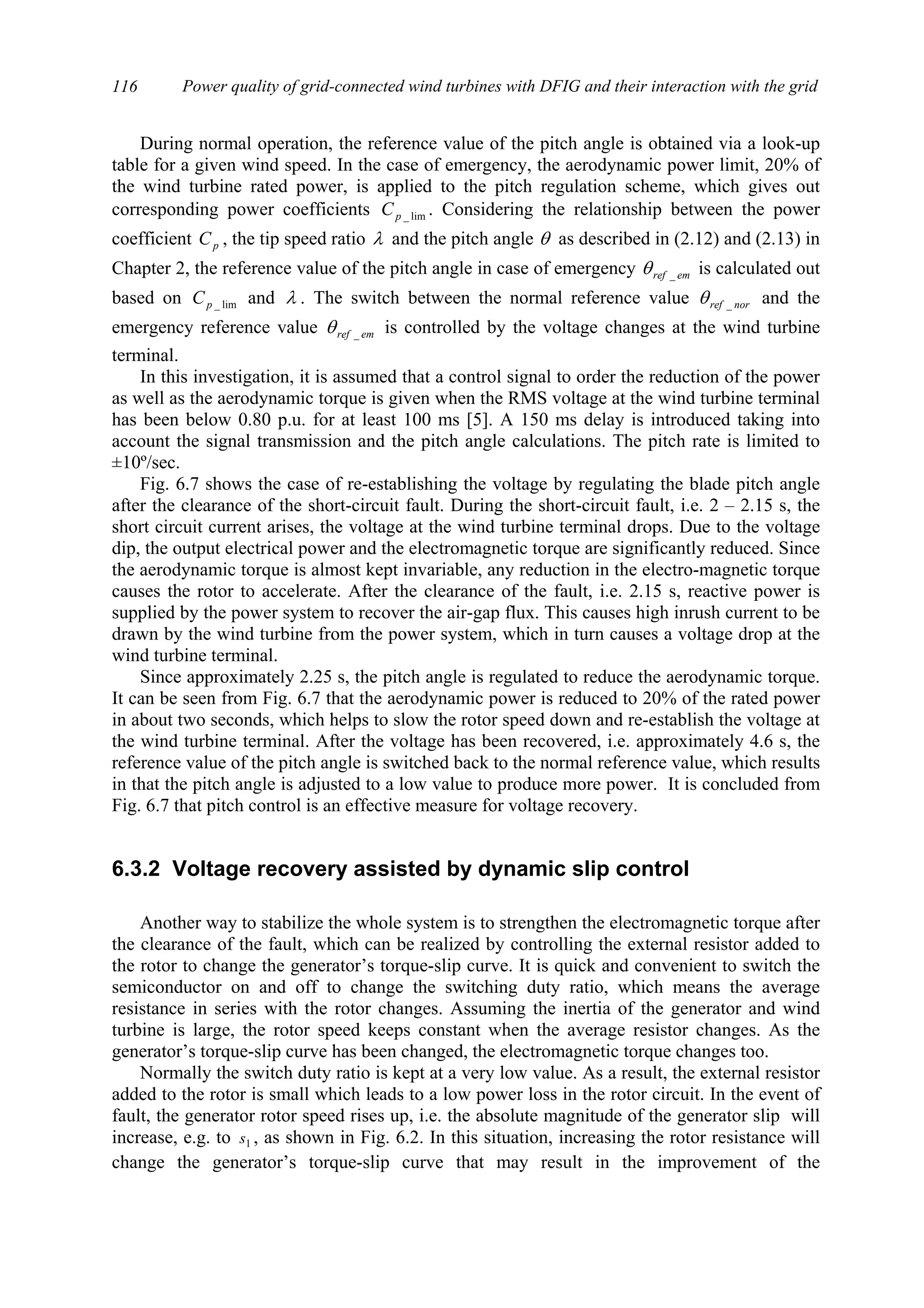 Power quality of grid-connected wind turbines with DFIG and their interaction with the grid116
During normal operation, the reference value of the pitch angle is obtained via a look-up
table for a given wind speed. In the case of emergency, the aerodynamic power limit, 20% of
the wind turbine rated power, is applied to the pitch regulation scheme, which gives out
corresponding power coefficients lim_pC . Considering the relationship between the power
coefficient pC , the tip speed ratio λ and the pitch angle θ as described in (2.12) and (2.13) in
Chapter 2, the reference value of the pitch angle in case of emergency emref _θ is calculated out
based on lim_pC and λ . The switch between the normal reference value norref _θ and the
emergency reference value emref _θ is controlled by the voltage changes at the wind turbine
terminal.
In this investigation, it is assumed that a control signal to order the reduction of the power
as well as the aerodynamic torque is given when the RMS voltage at the wind turbine terminal
has been below 0.80 p.u. for at least 100 ms [5]. A 150 ms delay is introduced taking into
account the signal transmission and the pitch angle calculations. The pitch rate is limited to
±10º/sec.
Fig. 6.7 shows the case of re-establishing the voltage by regulating the blade pitch angle
after the clearance of the short-circuit fault. During the short-circuit fault, i.e. 2 – 2.15 s, the
short circuit current arises, the voltage at the wind turbine terminal drops. Due to the voltage
dip, the output electrical power and the electromagnetic torque are significantly reduced. Since
the aerodynamic torque is almost kept invariable, any reduction in the electro-magnetic torque
causes the rotor to accelerate. After the clearance of the fault, i.e. 2.15 s, reactive power is
supplied by the power system to recover the air-gap flux. This causes high inrush current to be
drawn by the wind turbine from the power system, which in turn causes a voltage drop at the
wind turbine terminal.
Since approximately 2.25 s, the pitch angle is regulated to reduce the aerodynamic torque.
It can be seen from Fig. 6.7 that the aerodynamic power is reduced to 20% of the rated power
in about two seconds, which helps to slow the rotor speed down and re-establish the voltage at
the wind turbine terminal. After the voltage has been recovered, i.e. approximately 4.6 s, the
reference value of the pitch angle is switched back to the normal reference value, which results
in that the pitch angle is adjusted to a low value to produce more power. It is concluded from
Fig. 6.7 that pitch control is an effective measure for voltage recovery.
6.3.2 Voltage recovery assisted by dynamic slip control
Another way to stabilize the whole system is to strengthen the electromagnetic torque after
the clearance of the fault, which can be realized by controlling the external resistor added to
the rotor to change the generator’s torque-slip curve. It is quick and convenient to switch the
semiconductor on and off to change the switching duty ratio, which means the average
resistance in series with the rotor changes. Assuming the inertia of the generator and wind
turbine is large, the rotor speed keeps constant when the average resistor changes. As the
generator’s torque-slip curve has been changed, the electromagnetic torque changes too.
Normally the switch duty ratio is kept at a very low value. As a result, the external resistor
added to the rotor is small which leads to a low power loss in the rotor circuit. In the event of
fault, the generator rotor speed rises up, i.e. the absolute magnitude of the generator slip will
increase, e.g. to 1s , as shown in Fig. 6.2. In this situation, increasing the rotor resistance will
change the generator’s torque-slip curve that may result in the improvement of the
 