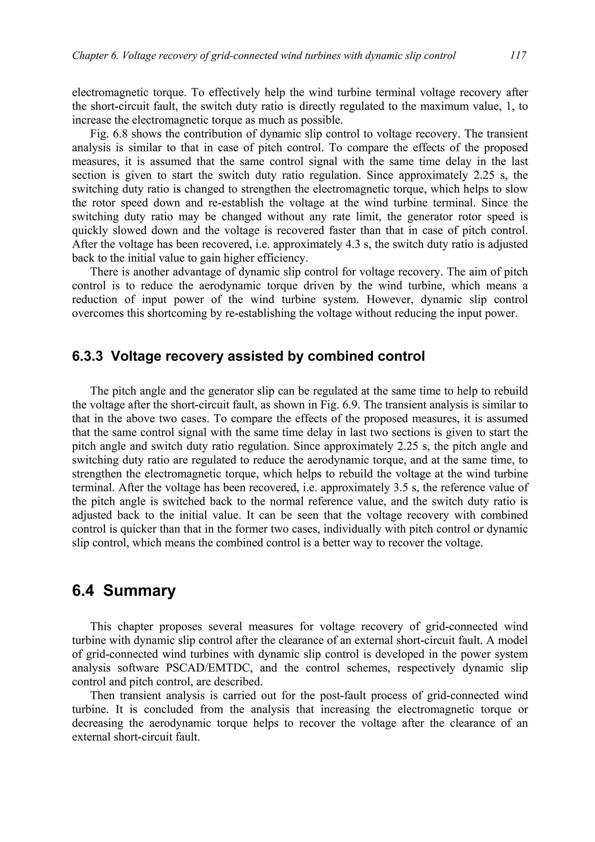 Chapter 6. Voltage recovery of grid-connected wind turbines with dynamic slip control 117
electromagnetic torque. To effectively help the wind turbine terminal voltage recovery after
the short-circuit fault, the switch duty ratio is directly regulated to the maximum value, 1, to
increase the electromagnetic torque as much as possible.
Fig. 6.8 shows the contribution of dynamic slip control to voltage recovery. The transient
analysis is similar to that in case of pitch control. To compare the effects of the proposed
measures, it is assumed that the same control signal with the same time delay in the last
section is given to start the switch duty ratio regulation. Since approximately 2.25 s, the
switching duty ratio is changed to strengthen the electromagnetic torque, which helps to slow
the rotor speed down and re-establish the voltage at the wind turbine terminal. Since the
switching duty ratio may be changed without any rate limit, the generator rotor speed is
quickly slowed down and the voltage is recovered faster than that in case of pitch control.
After the voltage has been recovered, i.e. approximately 4.3 s, the switch duty ratio is adjusted
back to the initial value to gain higher efficiency.
There is another advantage of dynamic slip control for voltage recovery. The aim of pitch
control is to reduce the aerodynamic torque driven by the wind turbine, which means a
reduction of input power of the wind turbine system. However, dynamic slip control
overcomes this shortcoming by re-establishing the voltage without reducing the input power.
6.3.3 Voltage recovery assisted by combined control
The pitch angle and the generator slip can be regulated at the same time to help to rebuild
the voltage after the short-circuit fault, as shown in Fig. 6.9. The transient analysis is similar to
that in the above two cases. To compare the effects of the proposed measures, it is assumed
that the same control signal with the same time delay in last two sections is given to start the
pitch angle and switch duty ratio regulation. Since approximately 2.25 s, the pitch angle and
switching duty ratio are regulated to reduce the aerodynamic torque, and at the same time, to
strengthen the electromagnetic torque, which helps to rebuild the voltage at the wind turbine
terminal. After the voltage has been recovered, i.e. approximately 3.5 s, the reference value of
the pitch angle is switched back to the normal reference value, and the switch duty ratio is
adjusted back to the initial value. It can be seen that the voltage recovery with combined
control is quicker than that in the former two cases, individually with pitch control or dynamic
slip control, which means the combined control is a better way to recover the voltage.
6.4 Summary
This chapter proposes several measures for voltage recovery of grid-connected wind
turbine with dynamic slip control after the clearance of an external short-circuit fault. A model
of grid-connected wind turbines with dynamic slip control is developed in the power system
analysis software PSCAD/EMTDC, and the control schemes, respectively dynamic slip
control and pitch control, are described.
Then transient analysis is carried out for the post-fault process of grid-connected wind
turbine. It is concluded from the analysis that increasing the electromagnetic torque or
decreasing the aerodynamic torque helps to recover the voltage after the clearance of an
external short-circuit fault.
 