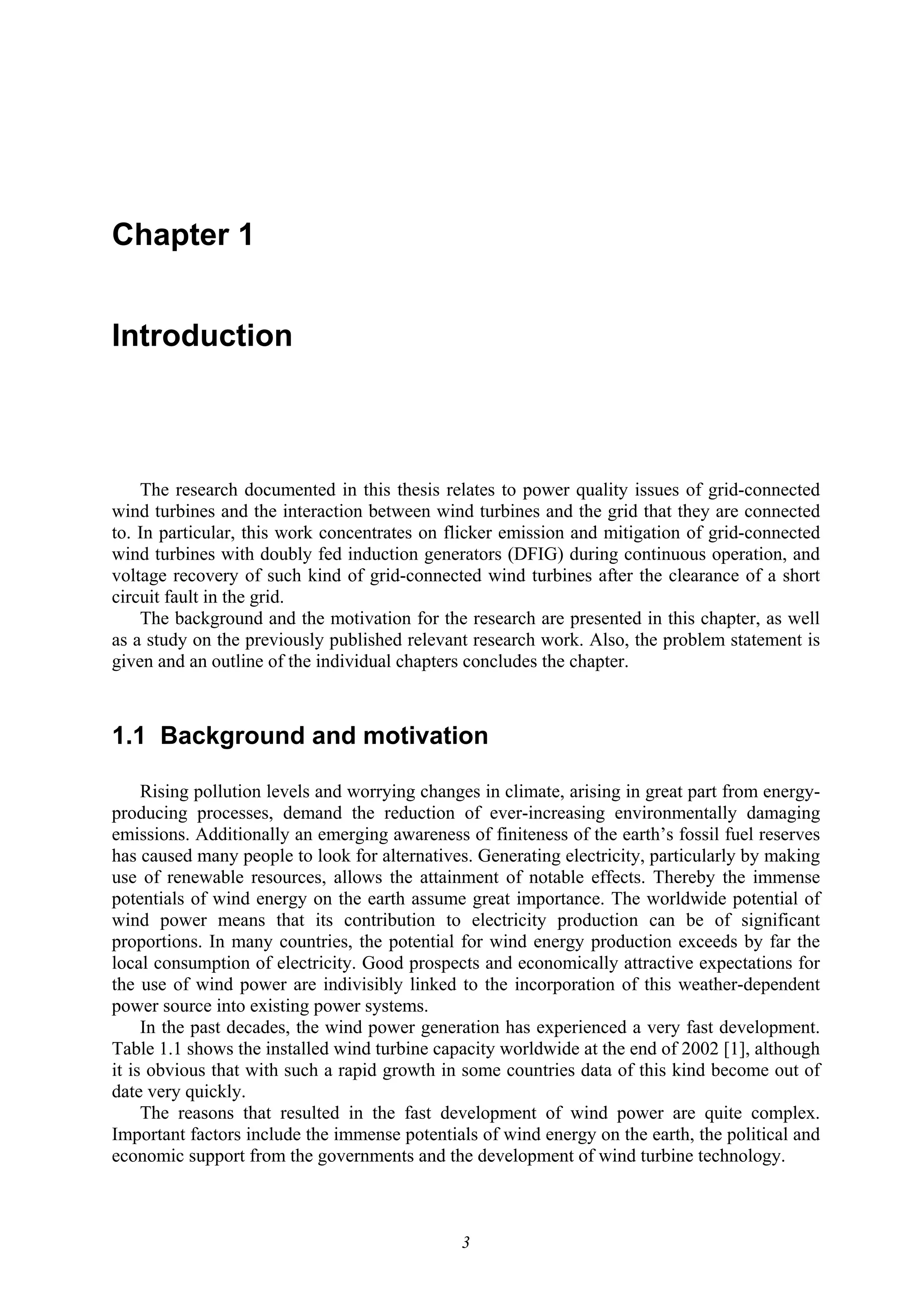 3
Chapter 1
Introduction
The research documented in this thesis relates to power quality issues of grid-connected
wind turbines and the interaction between wind turbines and the grid that they are connected
to. In particular, this work concentrates on flicker emission and mitigation of grid-connected
wind turbines with doubly fed induction generators (DFIG) during continuous operation, and
voltage recovery of such kind of grid-connected wind turbines after the clearance of a short
circuit fault in the grid.
The background and the motivation for the research are presented in this chapter, as well
as a study on the previously published relevant research work. Also, the problem statement is
given and an outline of the individual chapters concludes the chapter.
1.1 Background and motivation
Rising pollution levels and worrying changes in climate, arising in great part from energy-
producing processes, demand the reduction of ever-increasing environmentally damaging
emissions. Additionally an emerging awareness of finiteness of the earth’s fossil fuel reserves
has caused many people to look for alternatives. Generating electricity, particularly by making
use of renewable resources, allows the attainment of notable effects. Thereby the immense
potentials of wind energy on the earth assume great importance. The worldwide potential of
wind power means that its contribution to electricity production can be of significant
proportions. In many countries, the potential for wind energy production exceeds by far the
local consumption of electricity. Good prospects and economically attractive expectations for
the use of wind power are indivisibly linked to the incorporation of this weather-dependent
power source into existing power systems.
In the past decades, the wind power generation has experienced a very fast development.
Table 1.1 shows the installed wind turbine capacity worldwide at the end of 2002 [1], although
it is obvious that with such a rapid growth in some countries data of this kind become out of
date very quickly.
The reasons that resulted in the fast development of wind power are quite complex.
Important factors include the immense potentials of wind energy on the earth, the political and
economic support from the governments and the development of wind turbine technology.
 