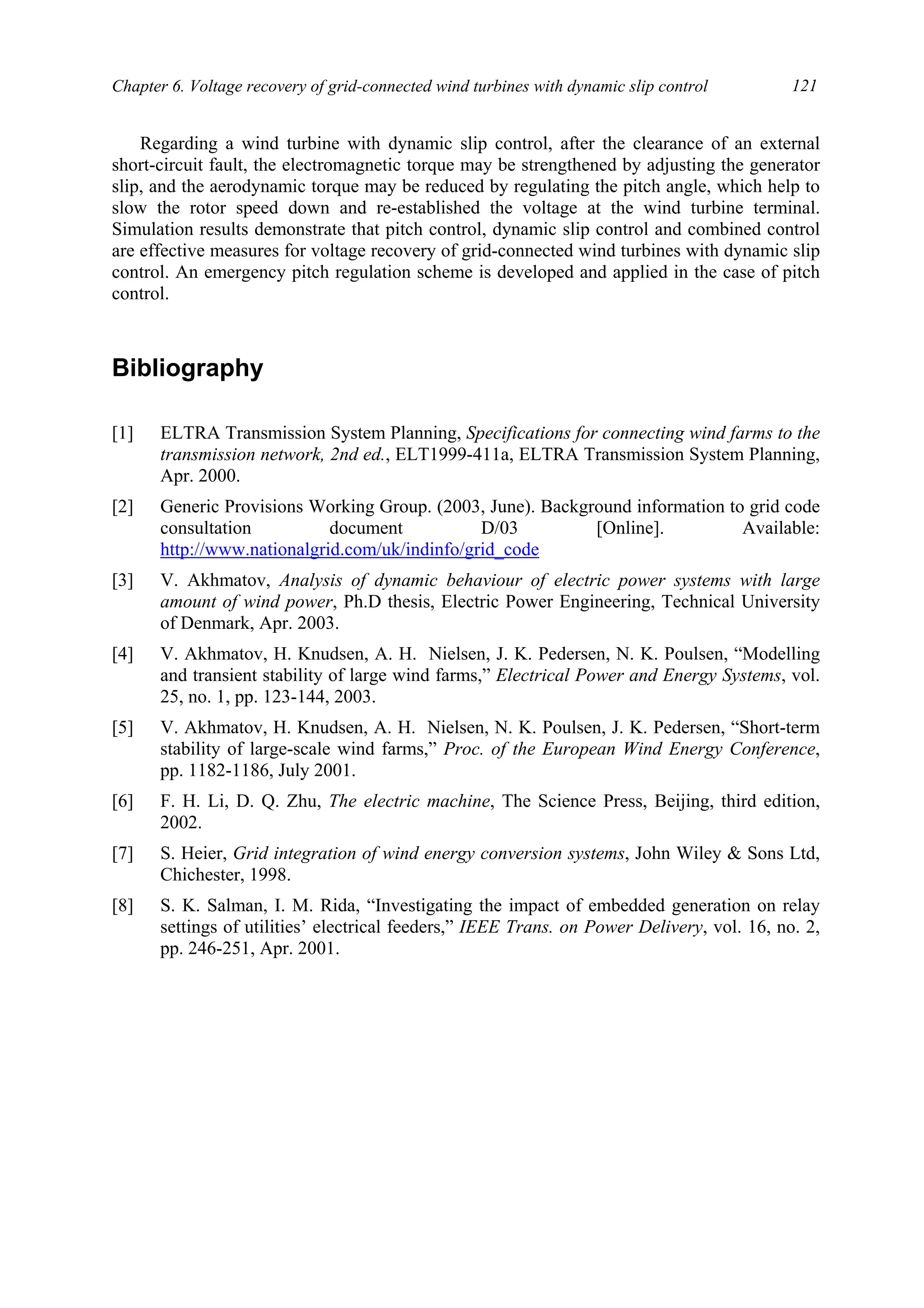 Chapter 6. Voltage recovery of grid-connected wind turbines with dynamic slip control 121
Regarding a wind turbine with dynamic slip control, after the clearance of an external
short-circuit fault, the electromagnetic torque may be strengthened by adjusting the generator
slip, and the aerodynamic torque may be reduced by regulating the pitch angle, which help to
slow the rotor speed down and re-established the voltage at the wind turbine terminal.
Simulation results demonstrate that pitch control, dynamic slip control and combined control
are effective measures for voltage recovery of grid-connected wind turbines with dynamic slip
control. An emergency pitch regulation scheme is developed and applied in the case of pitch
control.
Bibliography
[1] ELTRA Transmission System Planning, Specifications for connecting wind farms to the
transmission network, 2nd ed., ELT1999-411a, ELTRA Transmission System Planning,
Apr. 2000.
[2] Generic Provisions Working Group. (2003, June). Background information to grid code
consultation document D/03 [Online]. Available:
http://www.nationalgrid.com/uk/indinfo/grid_code
[3] V. Akhmatov, Analysis of dynamic behaviour of electric power systems with large
amount of wind power, Ph.D thesis, Electric Power Engineering, Technical University
of Denmark, Apr. 2003.
[4] V. Akhmatov, H. Knudsen, A. H. Nielsen, J. K. Pedersen, N. K. Poulsen, “Modelling
and transient stability of large wind farms,” Electrical Power and Energy Systems, vol.
25, no. 1, pp. 123-144, 2003.
[5] V. Akhmatov, H. Knudsen, A. H. Nielsen, N. K. Poulsen, J. K. Pedersen, “Short-term
stability of large-scale wind farms,” Proc. of the European Wind Energy Conference,
pp. 1182-1186, July 2001.
[6] F. H. Li, D. Q. Zhu, The electric machine, The Science Press, Beijing, third edition,
2002.
[7] S. Heier, Grid integration of wind energy conversion systems, John Wiley & Sons Ltd,
Chichester, 1998.
[8] S. K. Salman, I. M. Rida, “Investigating the impact of embedded generation on relay
settings of utilities’ electrical feeders,” IEEE Trans. on Power Delivery, vol. 16, no. 2,
pp. 246-251, Apr. 2001.
 