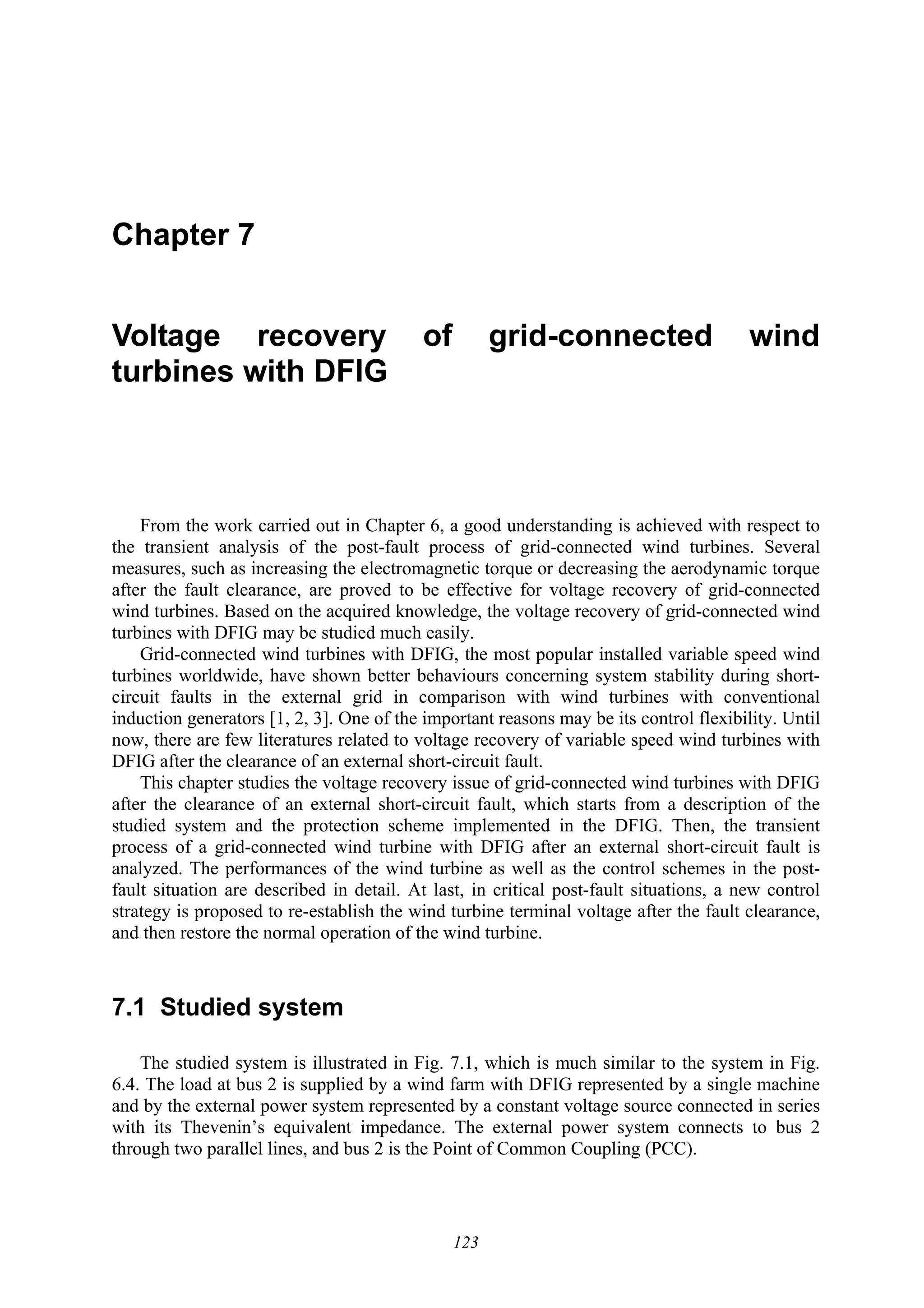 123
Chapter 7
Voltage recovery of grid-connected wind
turbines with DFIG
From the work carried out in Chapter 6, a good understanding is achieved with respect to
the transient analysis of the post-fault process of grid-connected wind turbines. Several
measures, such as increasing the electromagnetic torque or decreasing the aerodynamic torque
after the fault clearance, are proved to be effective for voltage recovery of grid-connected
wind turbines. Based on the acquired knowledge, the voltage recovery of grid-connected wind
turbines with DFIG may be studied much easily.
Grid-connected wind turbines with DFIG, the most popular installed variable speed wind
turbines worldwide, have shown better behaviours concerning system stability during short-
circuit faults in the external grid in comparison with wind turbines with conventional
induction generators [1, 2, 3]. One of the important reasons may be its control flexibility. Until
now, there are few literatures related to voltage recovery of variable speed wind turbines with
DFIG after the clearance of an external short-circuit fault.
This chapter studies the voltage recovery issue of grid-connected wind turbines with DFIG
after the clearance of an external short-circuit fault, which starts from a description of the
studied system and the protection scheme implemented in the DFIG. Then, the transient
process of a grid-connected wind turbine with DFIG after an external short-circuit fault is
analyzed. The performances of the wind turbine as well as the control schemes in the post-
fault situation are described in detail. At last, in critical post-fault situations, a new control
strategy is proposed to re-establish the wind turbine terminal voltage after the fault clearance,
and then restore the normal operation of the wind turbine.
7.1 Studied system
The studied system is illustrated in Fig. 7.1, which is much similar to the system in Fig.
6.4. The load at bus 2 is supplied by a wind farm with DFIG represented by a single machine
and by the external power system represented by a constant voltage source connected in series
with its Thevenin’s equivalent impedance. The external power system connects to bus 2
through two parallel lines, and bus 2 is the Point of Common Coupling (PCC).
 